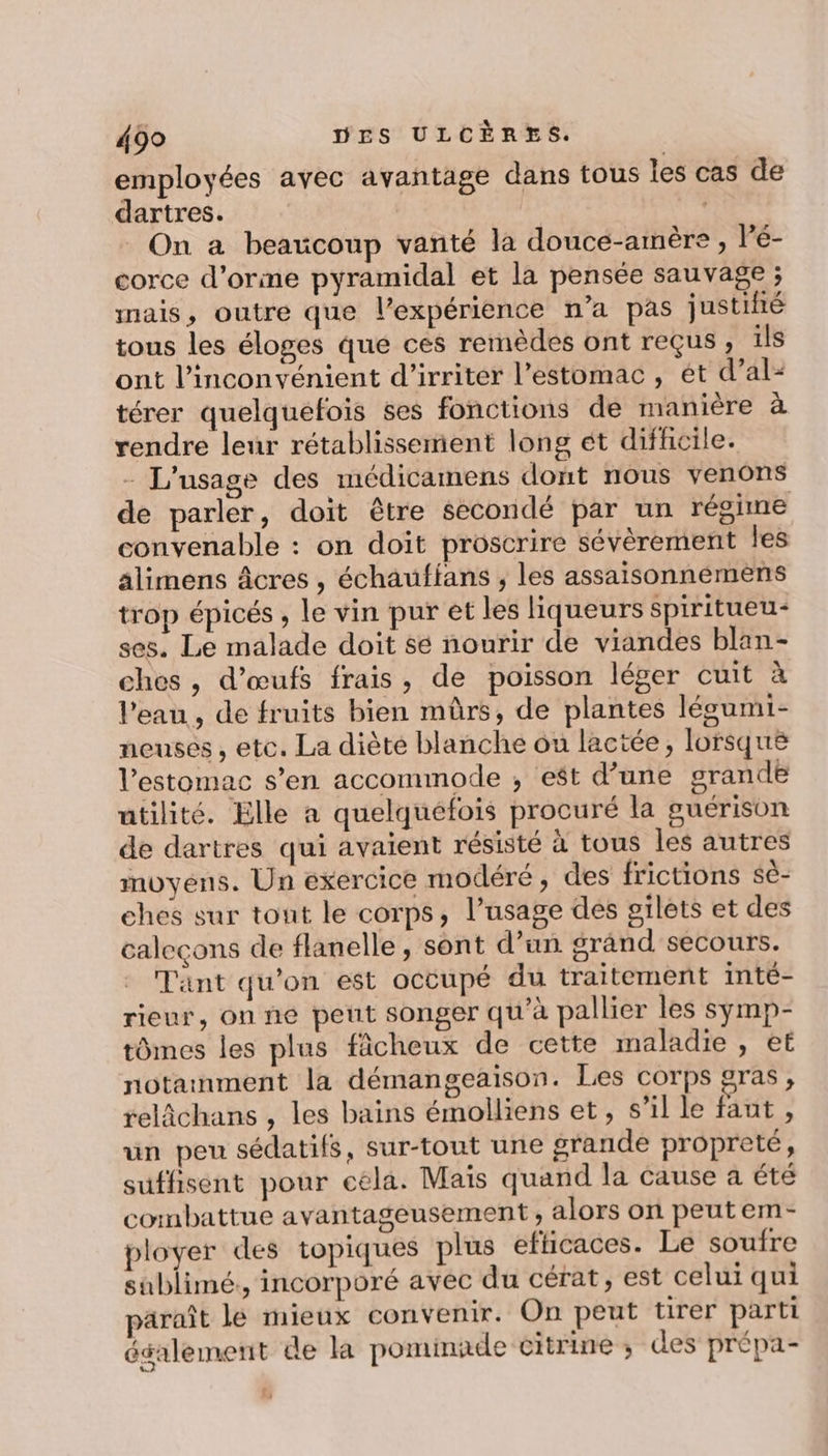 employées avec avantage dans tous Îles cas de dartres. On a beaucoup vanté la douce-amère , l'é- corce d’orme pyramidal et la pensée sauvage ; mais, outre que l'expérience n’a pas justihé tous les éloges que ces remèdes ont reçus ; ils ont l'inconvénient d’irriter l'estomac, ét d’al- térer quelquefois ses fonctions de manière à rendre leur rétablissement long ét difhcile. - L'usage des médicamens dont nous venons de parler, doit être secondé par un régime convenable : on doit proscrire sévèrement Îles âlimens âcres , échaufians , les assaisonnemens trop épicés , Le vin pur et les liqueurs spiritueu- ses. Le malade doit se nourir de viandes blan- chos , d'œufs frais, de poisson léger cuit à l’eau, de fruits bien mûrs, de plantes légumi- neuses , etc. La diète blanche ou lactée, lorsque l'estomac s’en accommode ; est d’une grande utilité. Elle a quelquefois procuré la guérison de dartres qui avaient résisté à tous les autres moyens. Un exercice modéré, des frictions sè- ehes sur tout le corps, l’usage des gilets et des caleçons de flanelle, sont d’un grand secours. Tant qu'on est occupé du traitement inté- rieur, on ne peut songer qu’à pallier les symp- tômes les plus fâcheux de cette maladie , et notament la démangeaison. Les corps gras, relâchans , les bains émolliens et, s’il le faut, un peu sédatifs, sur-tout une grande propreté, suffisent pour cela. Mais quand la cause a été combattue avantageusement , alors on peutem- ployer des topiques plus efhicaces. Le soufre sublimé., incorporé avec du cérat, est celui qui paraît le mieux convenir. On peut tirer parti également de la pominade citrine ; des prépa-