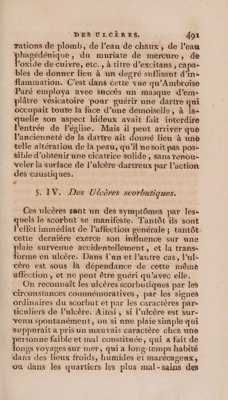 rations de plomb, de l’eau de chaux, de l’eau rec » du muriate de mèrcure, de ‘oxide de cuivre, etc., à titre d’excitans , ca pas bles de donner lieu à un degré suffisant d'in flamimatiôn. C’est dans cette vue qu'Ambroïse Paré émployÿya avec succès un masque d’em: plâtre vésicatoire pour guérir une dartre qui occupait toute la face d’une demoiselle, à la: quelle son aspect hideux avait fait interdire l'entrée de l’église. Mais il peut arriver que l’anciennèté de la dartre ait donné lieu à une telle altération de la peau, qu’il nesoitpas pos sible d'obtenir une cicatrice solide , sans rènou- veler la surface de l’ulcère dartreux par l’action des caustiqués. ” | $. IV. Des Ulcères scorbutiques. Ces ulcères sent un des symptômes par les: quels le scorbut sé manifeste. Tantôt ils sont l’effct immédiat de l'affection générale ; tantôt. cette dernière exerce son influence sur une plaie survenue accidentellement, et la trans- forme en ulcère. Dans l’un et l’autre cas, l’ul- cère est sous là dépendance de cette même affection, et ne peut être guéri qu'avec elle. On reconnaît les ulcères scorbutiques par les circonstances Commémoratives, par les signes ordinaires du scorbut et par les caractères par: ticuliers de l’ulcère. Ainsi, si l’ulcère est sur- Yenu spontanément, où si une plaie simple qui suppurait a pris un mauvais caractère chez une personne faible et mal constituée, qui a fait de Tongs voyages sur mer, qui a l6ng-teimps habité dans des lieux froids, humides et marécageux, ou dans les quartiers les plus mal-sains des