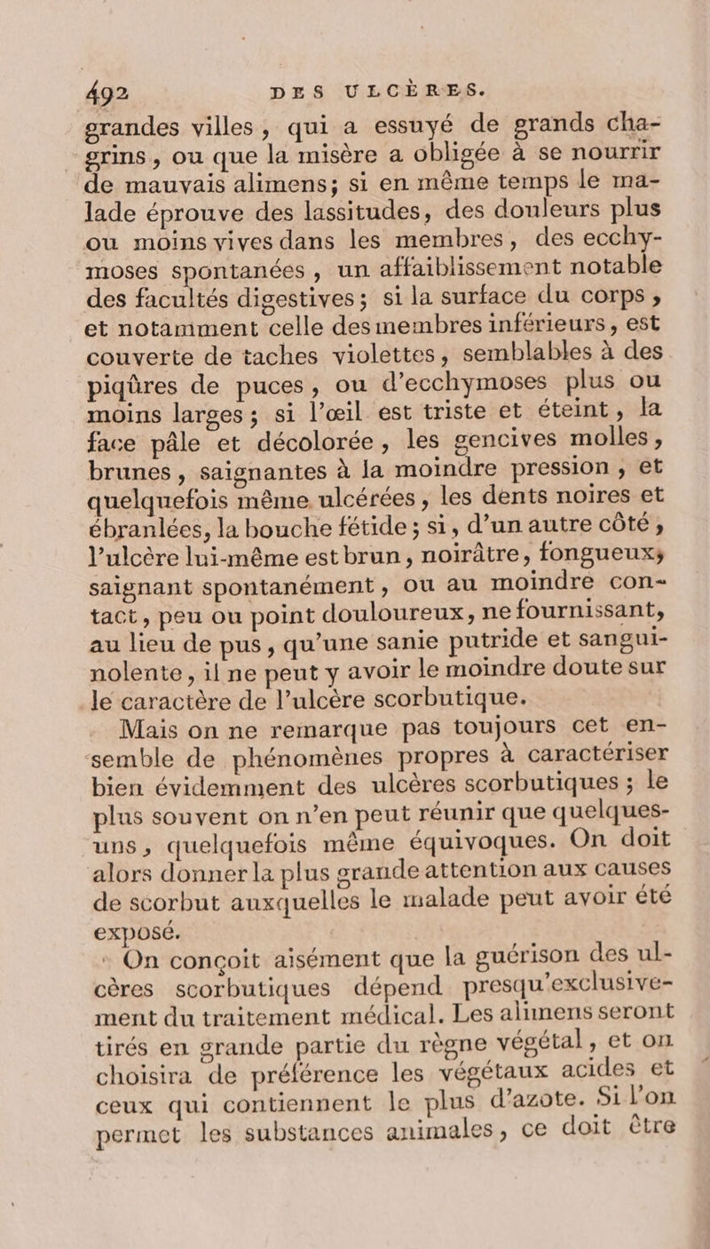 grandes villes, qui a essuyé de grands cha- srins, ou que la misère a obligée à se nourrir de mauvais alimens; si en même temps le ma- lade éprouve des lassitudes, des douleurs plus ou moins vives dans les membres, des ecchy- moses spontanées , un affaiblissement notable des facultés digestives; si la surface du corps ;, et notamment celle des inembres inférieurs, est couverte de taches violettes, semblables à des piqûres de puces, ou d’ecchymoses plus ou moins larges; si l’œil est triste et éteint, Ja face pâle et décolorée, les gencives molles, brunes , saignantes à la moindre pression , et quelquefois même. ulcérées , les dents noires et ébranlées, la bouche fétide ; s1, d’un autre côté, l’ulcère lui-même est brun, noirâtre, fongueux; saignant spontanément, Où au moindre con- tact, peu ou point douloureux, ne fournissant, au lieu de pus, qu’une sanie putride et sangui- nolente , il ne peut y avoir le moindre doute sur le caractère de l’ulcère scorbutique. Mais on ne remarque pas toujours cet en- ‘semble de phénomènes propres à caractériser bien évidemment des ulcères scorbutiques ; le plus souvent on n’en peut réunir que quelques- uns, quelquefois même équivoques. On doit alors donner la plus grande attention aux causes de scorbut auxquelles le malade peut avoir été exposé. : On conçoit aisément que la guérison des ul- cères scorbutiques dépend presqu'exclusive- ment du traitement médical. Les alimens seront tirés en grande partie du règne végétal, et on choisira de préférence les végétaux acides et ceux qui contiennent le plus d'azote. Si l’on permet les substances animales, ce doit être