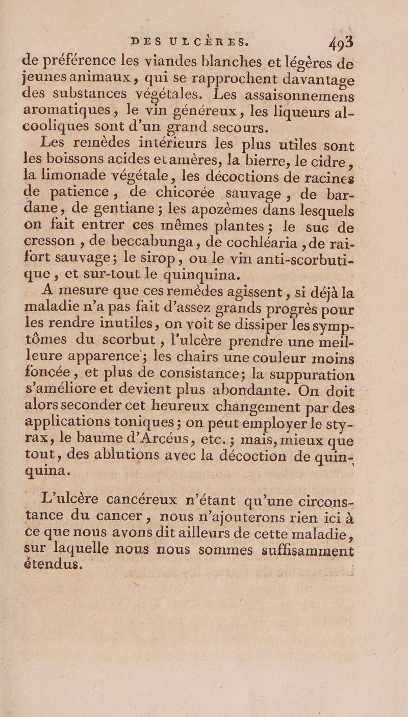 de préférence les viandes blanches et légères de jeunes animaux, qui se rapprochent davantage des substances végétales. Les assaisonnemens aromatiques, le vin généreux, les liqueurs al- cooliques sont d’un grand secours. Les remèdes intérieurs les plus utiles sont les boissons acides etamères, la bierre, le cidre À la limonade végétale, les décoctions de racines de patience, de chicorée sauvage , de bar- dane, de gentiane ; les apozèmes dans lesquels on fait entrer ces mêmes plantes; le suc de cresson , de beccabunga, de cochléaria ,de rai- fort sauvage; le sirop, ou le vin anti-scorbuti- que , et sur-tout le quinquina. | À mesure que ces remèdes agissent , si déjà la maladie n’a pas fait d’assez grands progrès pour les rendre inutiles, on voit se dissiper Tes symp- tômes du scorbut , l'ulcère prendre une meil- leure apparence ; les chairs une couleur moins foncée , et plus de consistance; la suppuration s'améliore et devient plus abondante. On doit alors seconder cet heureux changement par des applications toniques ; on peut employer Le sty- rax, le baume d’Arcéus, etc. ; mais, mieux que tout, des ablutions avec la décoction de quin- quina. L’ulcère cancéreux n'étant qu’une circons- tance du cancer, nous n’ajouterons rien ici à Ce que nous avons dit ailleurs de cette maladie, sur laquelle nous nous sommes suffisamment étendus.