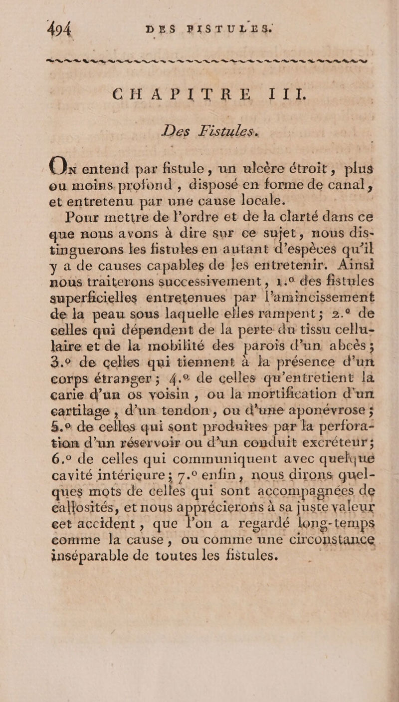 CIT AP LER EE LE Des Fistules. Ox entend par fistule , un ulcère étroit, plus eu moins profond , disposé en forme de canal, et entretenu par une cause locale. | Pour mettre de l’ordre et de la clarté dans ce que nous avons à dire sur ce sujet, nous dis- tinguerons les fistules en autant d’espèves qu’il y a de causes capables de Jes entretenir. Aïnsi nous traiterons successivement, 1.0 des fistules superficielles entretenues par l’amincissement de la peau sous laquelle elles rampent; 2.° de celles qui dépendent de la perte du tissu cellu- laire et de la mobilité des paroïs d’un abcès; 3.° de celles qui tiennent à la présence d’un corps étranger ; 4.° de celles qu’entretient la carie d’un os voisin , ou la mortification d'un cartilage , d’un tendon, ou d’une aponévrose ; 5.° de celles qui sont produites par la perfora- tion d’un réservoir ou d’un conduit excréteur ; 6.° de celles qui communiquent avec quelque cavité intérieure ; 7.° enfin, nous dirons quel- ques mots de celles qui sont accompagnées de callosités, et nous apprécierons à sa juste valeur cet accident , que l’on a regardé long-temps comme Ja cause, ou comme une circonstance inséparable de toutes les fistules. si