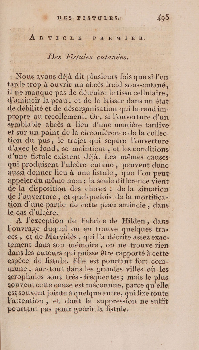À RÔTELCEER. D RÉIMIER, Des Fistules cutanées, : Nous avons déjà dit plusieurs fois que si l’on tarde trop à ouvrir un abcès froid sous-cutané, 1l ne manque pas de détruire le tissu cellulaire, d'amincir la peau, et de la laisser dans un état de débilité et de désorganisation qui la rend im- propre au recollement. Or, si l'ouverture d’un semblable abcès a lieu d’une manière tardive et sur un point de la circonférence de la collec- tion du pus, le trajet qui sépare l’ouverture d'avec le fond, se maintient , et les conditions d’une fistule existent déjà. Les mêmes causes qui produisent l’ulcère cutané, peuvent donc aussi donner lieu à une fistule, que l’on peut appeler du même nom ; la seule différence vient de la disposition des choses ; de la situation de l'ouverture , et quelquefois de la mortifica- tion d’une partie de cette peau amincie , dans le cas d’ulcère. | - À lexception de Fabrice de Hilden, dans Fouvrage duquel on en trouve quelques tra ces, et de Marvidès , qui l’a décrite assez exac- tement dans son mémoire, on ne trouve rien dans les auteurs qui puisse être rapporté à cette espèce de fistule, Elle est pourtant fort com- une, sur-tout dans les grandes villes où les scrophules sont très-fréquentes; mais le plus souvent cette cause est méconnue, parce qu’elle est souvent jointe à quelque autre, qui fixe toute Pattention , et dont la suppression ne suffit pourtant pas pour guérir la fistule.