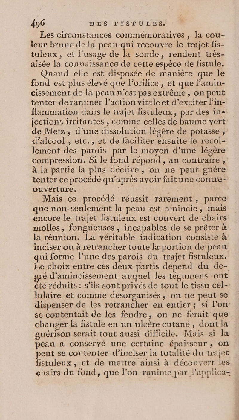 Les circonstances commémoratives , la cou- leur brune de la peau qui recouvre le trajet fis- tuleux, et l'usage de la sonde, rendent très- aisée la connaissance de cette espèce de fistule. Quand elle est disposée de manière que le fond est plus élevé que l’orifice , et que l’amin- cissement de la peau n’est pas extrême , on peut tenter deranimer l’action vitale et d’exciter l’in- flammation dans le trajet fisiuleux, par des in jections irritantes , comme celles de baume vert de Metz, d’une dissolution légère de potasse , d’alcool , etc., et de faciliter ensuite le recol- lement des paroïs par le moyen d’une légère compression. Si le fond répond, au contraire , à la partie la plus déclive, on ne peut guère tenter ce procédé qu'après avoir fait une contre- ouverture. | Mais ce procédé réussit rarement , parce que non-seulement la peau est amincie, mais encore le trajet fistuleux est couvert de chairs molles, fongueuses , incapables de se prêter à la réunion. La véritable indication consiste à inciser ou à retrancher toute la portion de peau qui forme l’une des parois du trajet fistuleux. Le choix entre ces deux partis dépend du de- gré d’amincissement auquel les tésumens ont été réduits : s’ils sont privés de tout le tissu cel- lulaire et comme désorganisés, on ne peut se dispenser de les retrancher en entier ; si l’on se contentait de les fendre, on ne ferait que changer la fistule en un ulcère cutané , dont la guérison serait tout aussi difficile. Mais si la peau a conseryé une certaine épaisseur ; ON peut se contenter d’inciser la totalité du trajet fistuleux , et de mettre ainsi à découvert les chairs du fond, que l’on ranime par l’applica-