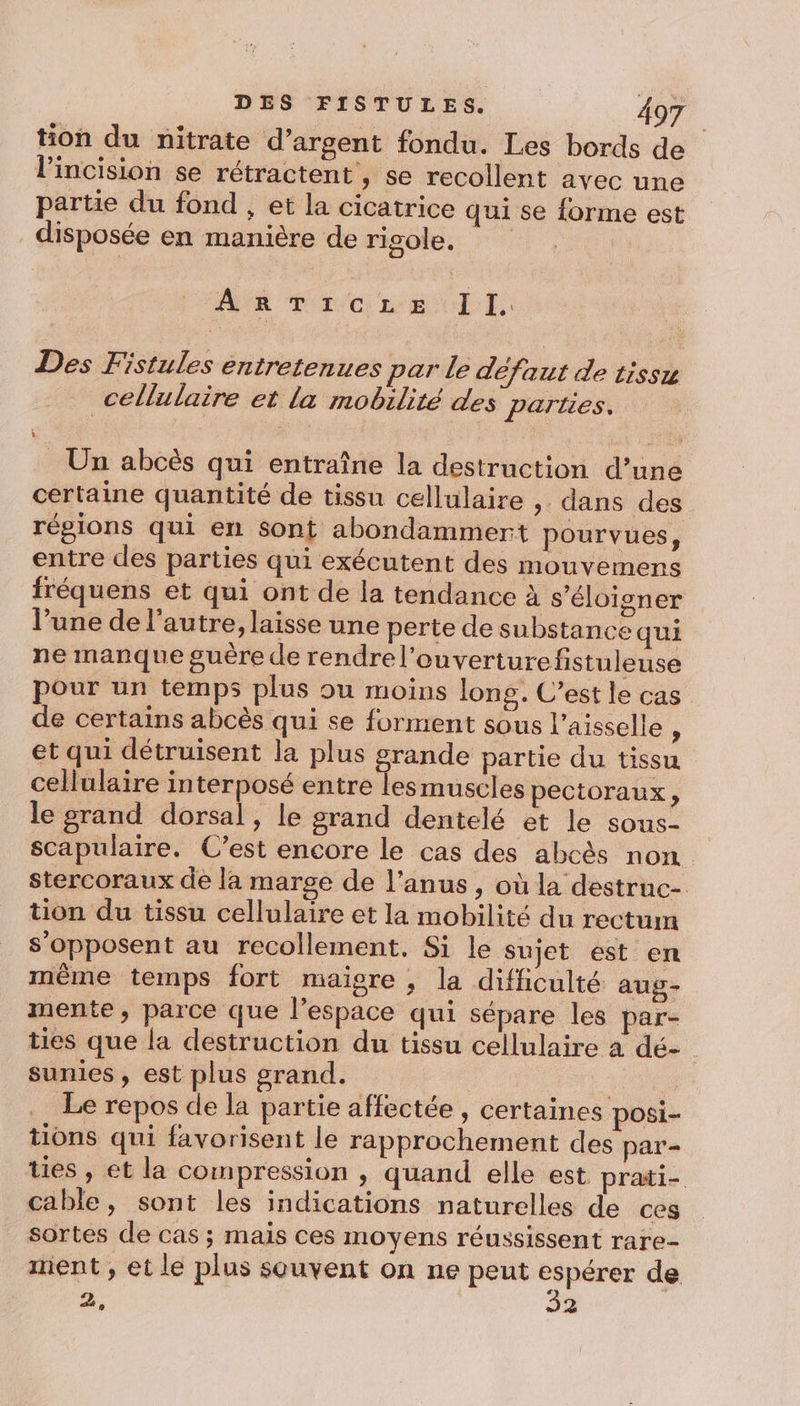 tion du nitrate d’argent fondu. Les bords de l’incision se rétractent , se recollent avec une partie du fond , et la cicatrice qui se forme est disposée en manière de rigole. ARTIrczre Il. Des Fistules entretenues par le défaut de tissu cellulaire et la mobilité des parties, _ Un abcès qui entraîne la destruction d’une certaine quantité de tissu cellulaire ,. dans des régions qui en sont abondamment pourvues, entre des parties qui exécutent des mouvemens fréquens et qui ont de la tendance à s'éloigner l’une de l’autre, laisse une perte de substance qui ne manque guère de rendre l’ouverturefistuleuse pour un temps plus ou moins long. C’est le cas de certains abcès qui se forment sous l’aisselle , et qui détruisent la plus Fe ne partie du tissu cellulaire interposé entre lesmuscles pectoraux, le grand dorsal, le grand dentelé et le sous- scapulaire. C’est encore le cas des abcès non. stercoraux de la marge de l’anus, où la destruc- tion du tissu cellulaire et la mobilité du rectum s'opposent au recollement, Si le sujet est en même temps fort maigre , la difficulté aug- mente, parce que l’espace qui sépare les par- ties que la destruction du tissu cellulaire à dé- sunies , est plus grand. | Le repos de la partie affectée , certaines posi- tions qui favorisent le rapprochement des par- ties, et la compression , quand elle est prati- cable, sont les indications naturelles de ces sortes de cas ; mais ces moyens réussissent rare- ment , et le plus souvent on ne peut + de à, 3