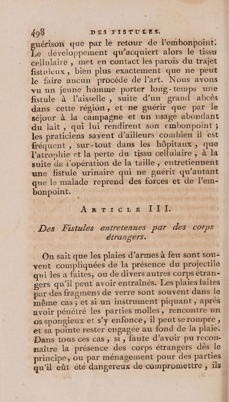 guérison que par le retour de l’'embonpoint. Le développement qu’acquiert alors le tissu cellulaire , met en contact les parois du trajet fistuleux , bien plus exactement que ne peut le faire aucun procédé de Part. Nous avons vu un jeune homme porter long-temps une fistule à l’aisselle , suite d’un grand abcès dans cette région, et ne guérir que par le séjour à la campagne et un usage abondant du lait, qui lui rendirent son embonpoint ; les praticiens savent d’ailleurs combien il est fréquent , sur-tout dans les hôpitaux, que l'atrophie et la perte du tissu cellulaire , à la suite de l'opération de la taille , entretiennent une fistule urinaire qui ne guérit qu'autant que le malade reprend des forces et de l’em- bonpoint. Anriczis III. Des Fistules entretenues par des corps étrangers. vw 4 On sait que les plaies d’armes à feu sont sou- vent compliquées de la présence du projectile qui les a faites, ou de divers autres corps étran- gers qu'il peut avoir entraînés. Les plaies faites par des fragmens de verre sont souvent dans le même cas; et si un instrument piquant , aprés avoir pénétré les parties molles, rencontre un os spongieux et s’y enfonce, il peut se rompre , et sa pointe rester engagée au fond de la plaie: Dans tous ces cas , si, faute d’avoir pu recon- naître la présence des corps étrangers dés le principe, ou par ménagement pour des parties qu’il eût été dangereux de compromettre ; ils