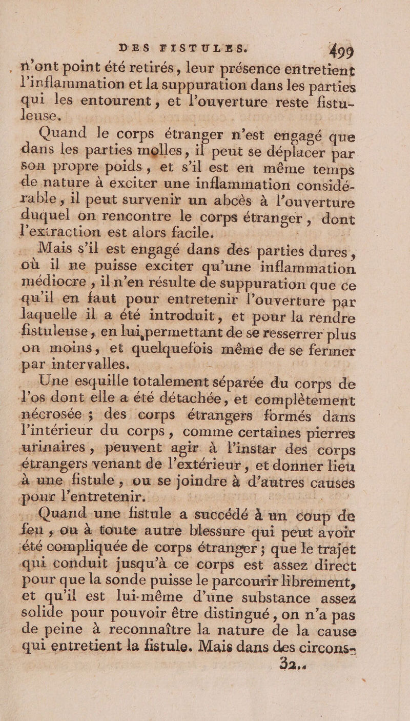 . H'ont point été retirés, leur présence entretient l'inflammation et la suppuration dans les parties qui les entourent , et l'ouverture reste fistu- leuse. RATLANE Quand le corps étranger n’est engagé que dans les parties molles, il peut se déplacer par son propre poids, et sl est en même temps de nature à éxciter une inflammation considé- rable ; il peut survenir un abcès à l'ouverture duquel on rencontre le corps étranger , dont l’exiraction est alors facile, k . Mais s’il est engagé dans des parties dures, où il me puisse exciter qu’une inflammation médiocre ; il n’en résulte de suppuration que ce qu'il en faut pour entretenir l’ouverture par laquelle il à été introduit, et pour la rendre fistuleuse, en lui,permettant de se resserrer plus on moins, et quelquefois même de se fermer par intervalles, = | .… Une esquille totalement séparée du corps de d'os dont elle à été détachée, et complètement nécrosée ; des corps étrangers formés dans l'intérieur du corps, comme certaines pierres urinaires , peuvent agir à l'instar des corps étrangers venant de l'extérieur , et donner lieu à. une fistule ; ou se joindre à d’autres causes -pour l’entretenir, | 7 ge NU .… Quand-une fistule a succédé à un coup de feu ; ou à toute autre blessure qui peut avoir ‘été compliquée de corps étranger ; que le trajet qui conduit jusqu’à ce corps est assez direct pour que la sonde puisse le parcourir librement, et qu'ii est lui-même d’une substance assez solide pour pouvoir être distingué, on n’a pas de peine à reconnaître la nature de la cause qui entretient la fistule. Mais dans e circons- UT