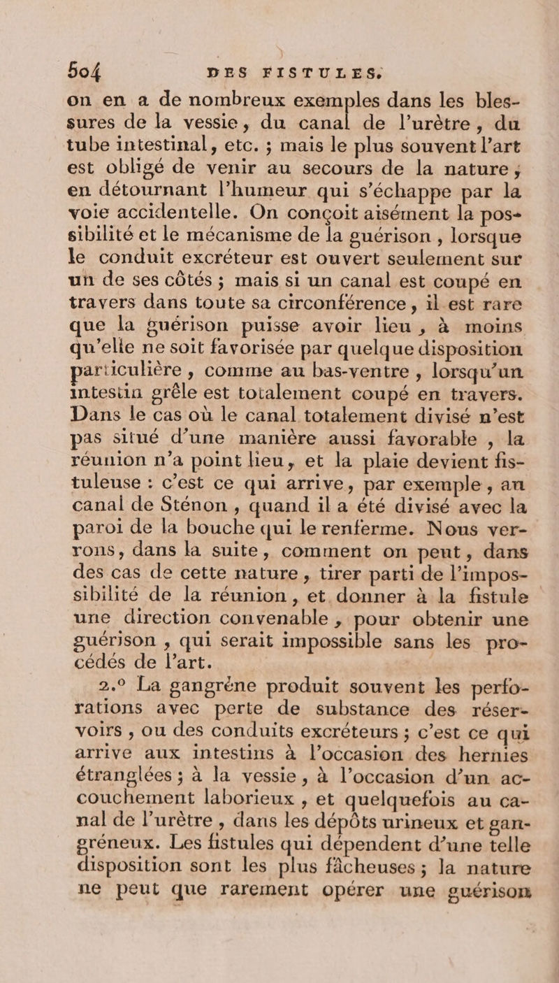 on en a de nombreux exemples dans les bles- sures de la vessie, du canal de l’urètre, du tube intestinal, etc. ; mais le plus souvent l’art est obligé de venir au secours de la nature; en détournant l’humeur qui s'échappe par la voie accidentelle. On conçoit aisément la pos- sibilité et le mécanisme de la guérison , lorsque le conduit excréteur est ouvert seulement sur un de ses côtés ; mais si un canal est coupé en travers dans toute sa circonférence, il est rare que la fuérison puisse avoir lieu , à moins qu’elle ne soit favorisée par quelque disposition articulière , comme au bas-ventre , lorsqu'un intestin grêle est totalement coupé en travers. Dans le cas où le canal totalement divisé n’est pas situé d’une manière aussi favorable , la réunion n’a point lieu, et la plaie devient fis- tuleuse : c’est ce qui arrive, par exemple , an canal de Sténon , quand il a été divisé avec la paroi de la bouche qui le renferme. Nous ver- rons, dans la suite, comment on peut, dans des cas de cette nature, tirer parti de l’impos- sibilité de la réunion , et donner à la fistule une direction convenable , pour obtenir une guérison , qui serait impossible sans les pro- cédés de l'art. 2.9 La gangrëne produit souvent les perfo- rations avec perte de substance des réser- voirs ; ou des conduits excréteurs ; c’est ce qui arrive aux intestins à l’occasion des hernies étranglées ; à la vessie, à l’occasion d’un ac- couchement laborieux , et quelquefois au ca- nal de l’urètre , dans les dépôts urineux et gart- gréneux. Les fistules qui dépendent d’une telle disposition sont les plus fâcheuses ; la nature ne peut que rarement opérer une guérisom