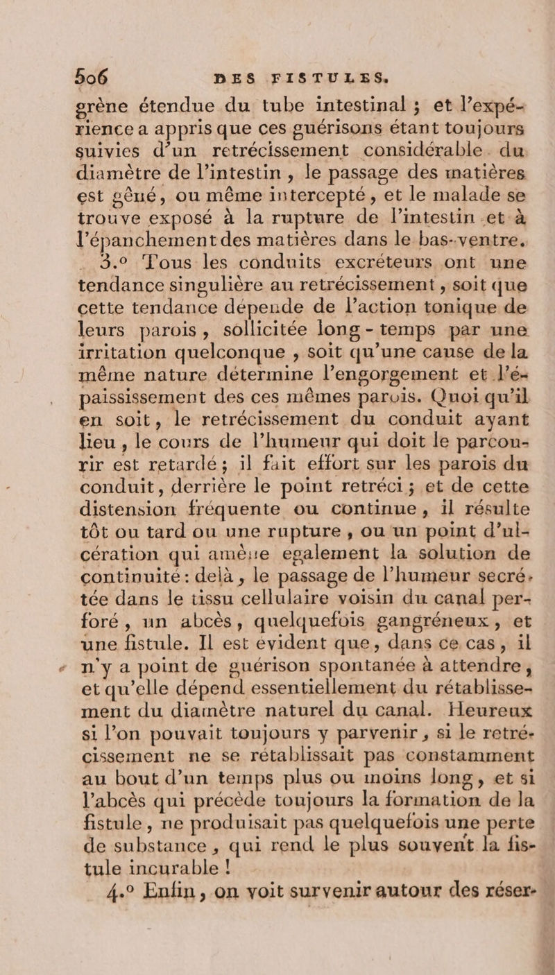 grène étendue du tube intestinal ; et l’expé- rlence a appris que ces guérisons étant toujours suivies d’un retrécissement considérable. du diamètre de l'intestin , le passage des inatières est pèué, ou même intercepté, et le malade se trouve exposé à la rupture de lintestin et à l’épanchement des matières dans le bas-ventre. 3.° Tous les conduits excréteurs ont une tendance singulière au retrécissement , soit que cette tendance dépende de l’action tonique de leurs parois, sollicitée long - temps par une irritation quelconque , soit qu’une cause de la même nature détermine l’engorgement et l'é- paississement des ces mêmes parois. Quoi qu'il en soit, le retrécissement du conduit ayant lieu , le cours de l’humeur qui doit le parcon- rir est retardé; il fait effort sur les paroïs du conduit, derrière le point retréci ; et de cette distension fréquente ou continue, il résulte tôt ou tard ou une rupture , ou un point d’ul- cération qui amère egalement la solution de continuité: delà, le passage de l’humeur secré: tée dans le tissu cellulaire voisin du canal per- foré, un abcès, quelquefois gangréneux, et une fistule. Il est évident que, dans ce cas, il n'y a point de guérison spontanée à attendre, et qu’elle dépend essentiellement du rétablisse- ment du diainètre naturel du canal. Heureux si l’on pouvait toujours y parvenir , si le retré- cissement ne se rétablissait pas constamment au bout d’un temps plus ou moins long, et si l’abcès qui précède toujours la formation de la fistule, ne produisait pas quelquefois une perte de substance , qui rend le plus souvent la fis- tule incurable ! 4.° Enfin, on voit survenir autour des réser-