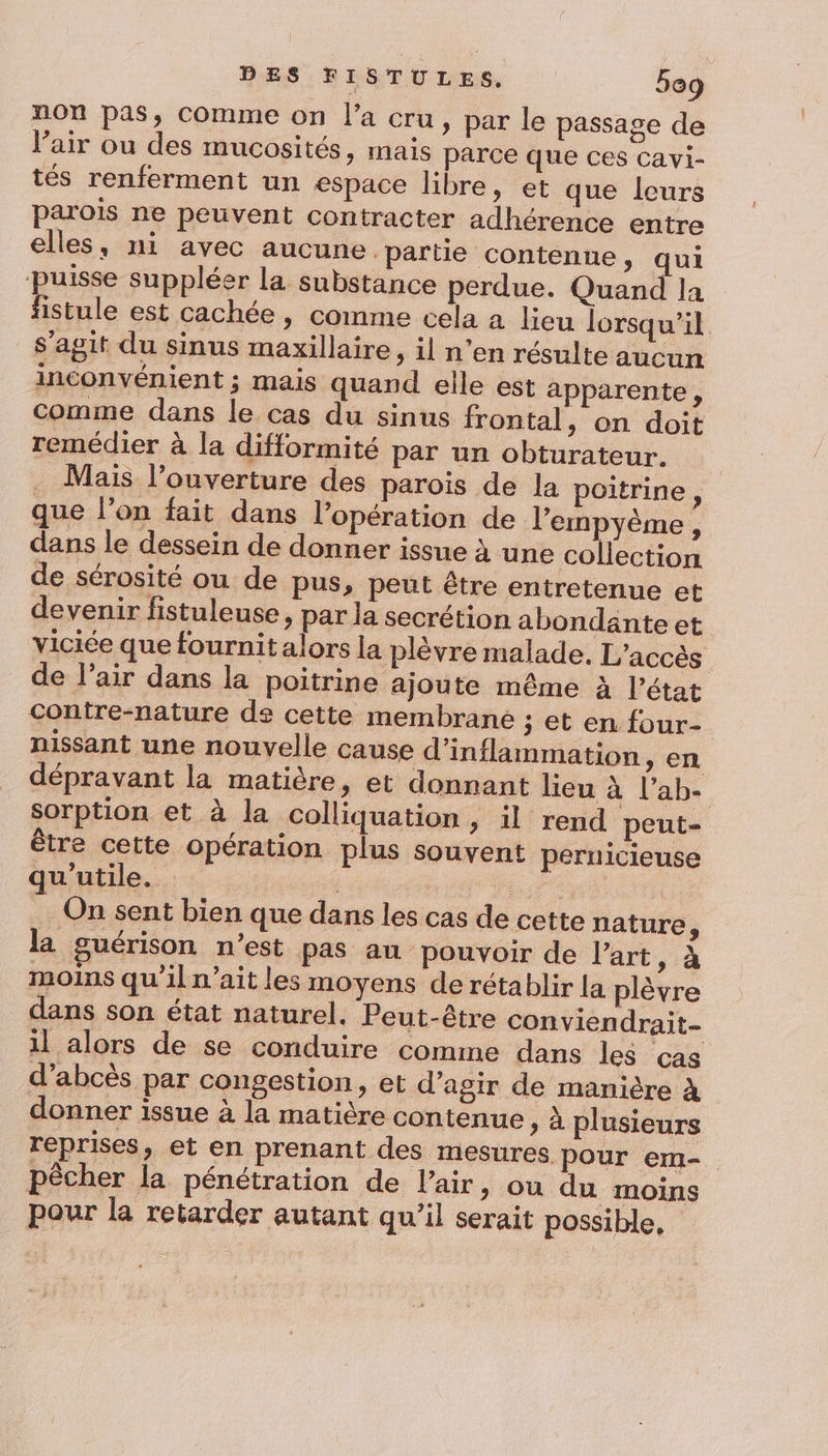 non pas, comme on l’a cru, par le passage de l'air ou des mucosités, mais parce que ces cavi- tés renferment un espace libre, et que leurs parois ne peuvent contracter adhérence entre elles, ni avec aucune. partie contenue, qui puisse suppléer la substance perdue. Quand la fistule est cachée, comme cela a lieu lorsqu'il s’agit du sinus maxillaire, il n’en résulte aucun inconvénient ; mais quand elle est apparente , comme dans le cas du sinus frontal, on doit remédier à la difformité par un obturateur. . Mais l'ouverture des parois de la poitrine , que l’on fait dans l'opération de l’empyème, dans le dessein de donner issue à une collection de sérosité ou de pus, peut être entretenue et devenir fistuleuse, par la secrétion abondante et viciée que fournit alors la plèvre malade. L'accès de l'air dans la poitrine ajoute même à l’état contre-nature de cette membrane ; et en four- nissant une nouvelle cause d’inflammation &gt; en dépravant la matière, et donnant lieu à l’ab- sorption et à la colliquation, il rend peut être cette opération plus souvent pernicieuse qu'utile. Ep On sent bien que dans les cas de cette nature, la guérison n’est pas au pouvoir de l'art, à moins qu’il n'ait les moyens de rétablir la plèvre dans son état naturel. Peut-être conviendrait- il alors de se conduire comme dans les cas d’abcès par congestion, et d’agir de manière à donner issue à la matière contenue » à plusieurs reprises, et en prenant des mesures pour em- pêcher la pénétration de l'air, ou du moins pour la retarder autant qu’il serait possible,