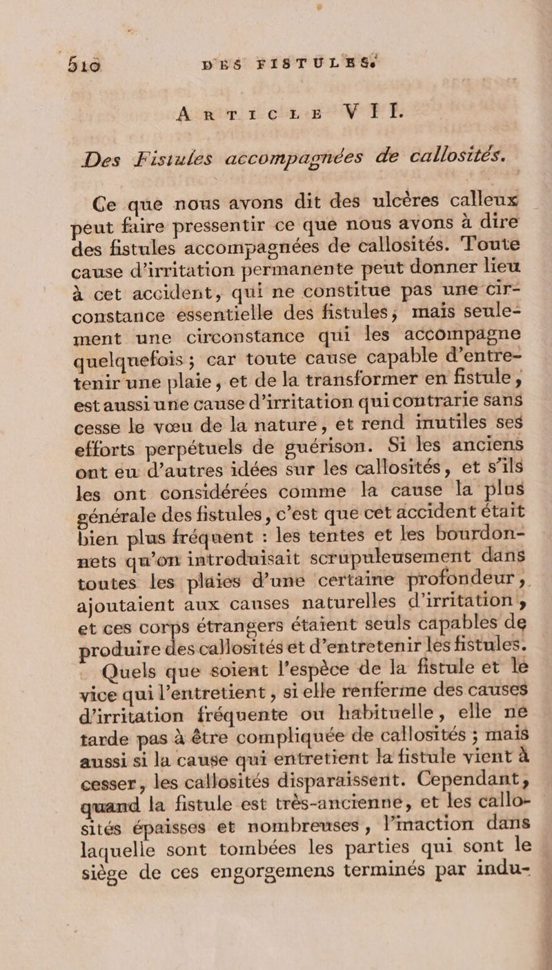 AnmvTiczeze VIE. Des Fisiules accompagnées de callosités. Ce que nous avons dit des ulcères calleux peut faire pressentir ce que nous avons à dire des fistules accompagnées de callosités. Toute cause d’irritation permanente peut donner lieu à cet accident, qui ne constitue pas une Cir- constance essentielle des fistules, mais seule- ment une circonstance qui les accompagne quelquefois ; car toute cause capable d’entre- tenir une plaie, et de la transformer en fistule, est aussi une cause d’irritation quicontrarie sans cesse le vœu de la nature, et rend inutiles ses efforts perpétuels de guérison. Si les anciens ont eu d’autres idées sur les callosités, et s’ils les ont considérées comme la cause la plus générale des fistules, c'est que cet accident était bien plus fréquent : les tentes et les bourdon- nets qu'on introduisait scrupuleusement dans ajoutaient aux causes naturelles d'irritation, et ces Se étrangers étaient seuls capables de produire des callosités et d'entretenir les fistules. : Quels que soient l'espèce de la fistule et le vice qui l’entretient , si elle renferme des causes d'irritation fréquente où habituelle, elle ne tarde pas à être compliquée de callosités ; mais aussi si la cause qui entretient la fistule vient à cesser, les callosités disparaissent. Cependant, quand la fistule est très-ancienne, et les callo- sités épaisses et nombreuses , Vimaction dans laquelle sont tombées les parties qui sont le siège de ces engorgemens terminés par indu- + ou