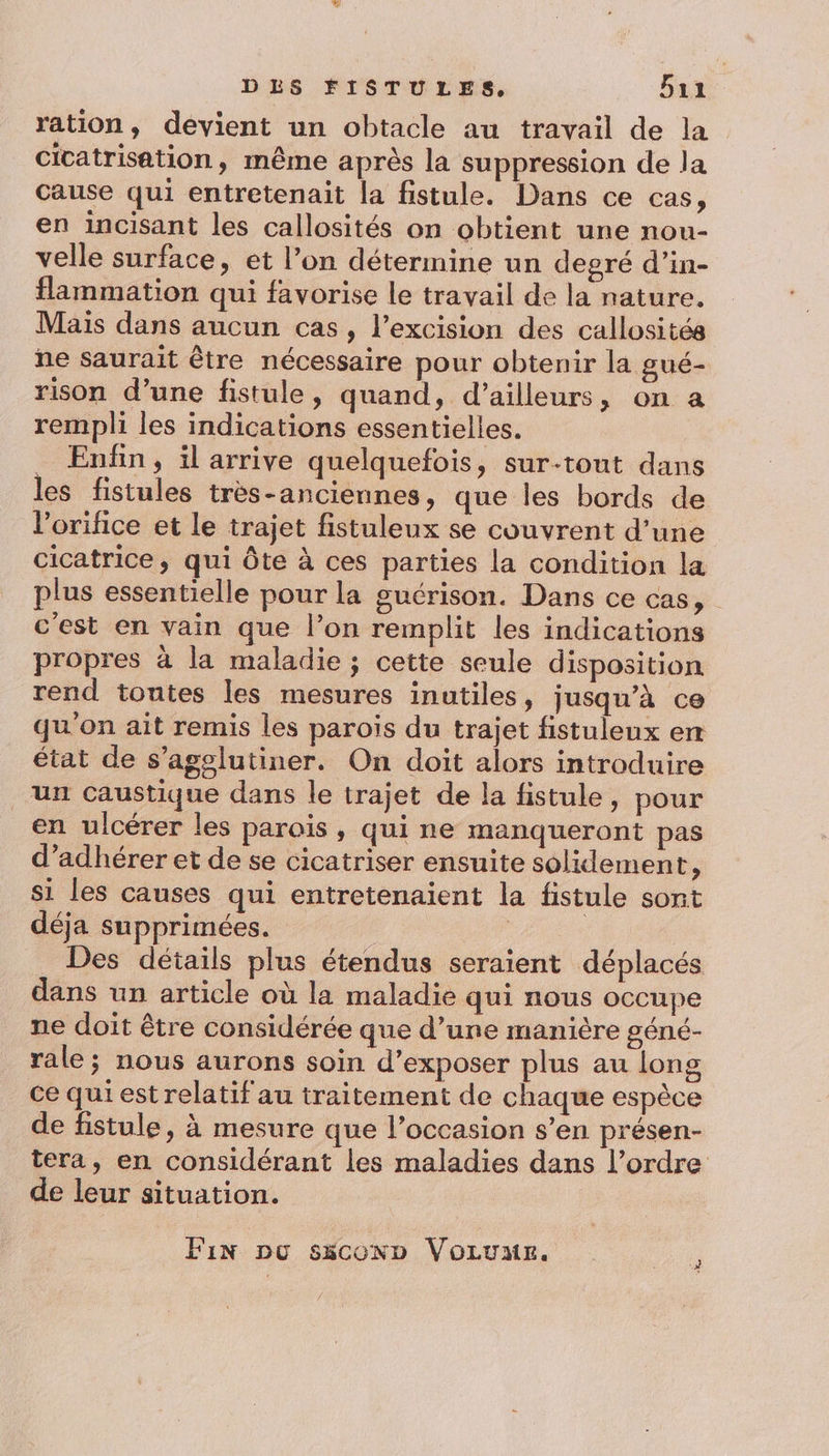 ration, devient un obtacle au travail de la cicatrisation, même après la suppression de la cause qui entretenait la fistule. Dans ce cas, en incisant les callosités on obtient une nou- velle surface, et l’on détermine un degré d’in- flammation qui favorise le travail de la nature. Mais dans aucun cas, l’excision des callosités ne saurait être nécessaire pour obtenir la gué- rison d’une fistule, quand, d’ailleurs, on a rempli les indications essentielles. _ Enfin, il arrive quelquefois, sur-tout dans les fistules très-anciennes, que les bords de l’orifice et le trajet fistuleux se couvrent d’une cicatrice, qui Ôte à ces parties la condition la plus essentielle pour la guérison. Dans ce cas, c'est en vain que l’on remplit les indications propres à la maladie ; cette seule disposition rend toutes les mesures inutiles, jusqu’à ce qu'on ait remis les parois du trajet fistuleux em état de s’agolutiner. On doit alors introduire un caustique dans le trajet de la fistule, pour en ulcérer les parois, qui ne manqueront pas d’adhérer et de se cicatriser ensuite solidement, si les causes qui entretenaient la fistule sont déja supprimées. : : | Des détails plus étendus seraient déplacés dans un article où la maladie qui nous occupe ne doit être considérée que d’une manière géné- rale; nous aurons soin d’exposer plus au long ce qui est relatif au traitement de chaque espèce de fistule, à mesure que l’occasion s’en présen- tera, en considérant les maladies dans l’ordre de leur situation. Fin po s5coxn Voruur.