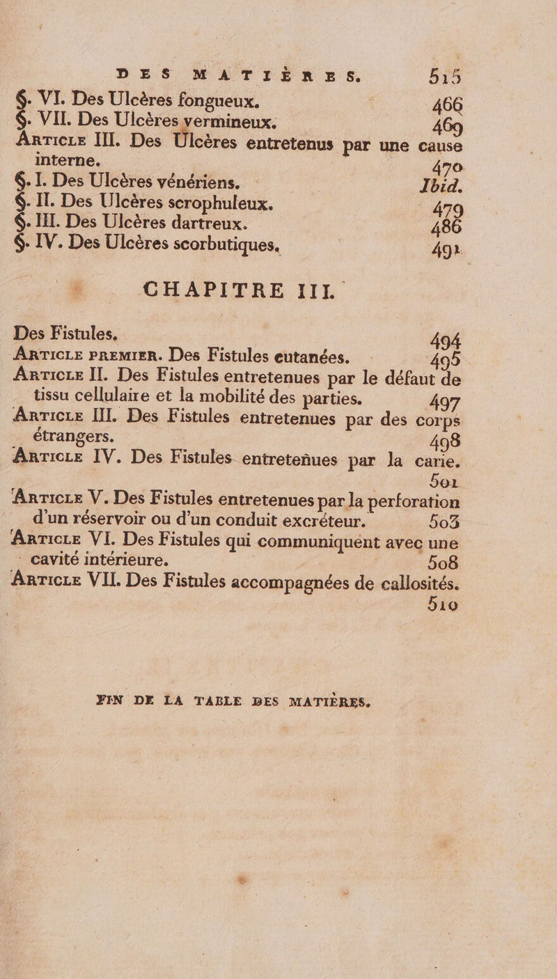 DES MATIÈRES. b15 . VI. Des Ulcères fongueux. | 466 $- VII. Des Ulcères vermineux. 469 Anricze III. Des Ülcères entretenus par une cause interne. 470 . I. Des Ulcères vénériens. | Jbid. 6. IT. Des Ulcères scrophuleux. 479 6. HI. Des Ulcères dartreux. 486 $- IV. Des Ulcères scorbutiques. 492 + CHAPITRE III. Des Fistules, 494 ARTICLE PREMIER. Des Fistules eutanées. 05 ArrTicee II. Des Fistules entretenues par le défaut de üssu cellulaire et la mobilité des parties. 497 ArTicLe [I. Des Fistules entretenues par des corps étrangers. 498 Anrice IV. Des Fistules entreteñues par la carie. 5oz Anricze V. Des Fistules entretenues par la perforation d'un réservoir ou d’un conduit excréteur. 503 Anricce VI. Des Fistules qui communiquent avec une ‘ cavité intérieure. 508 Anricze VII Des Fistules accompagnées de callosités. 510 FIN DE LA TABLE DES MATIÈRES,