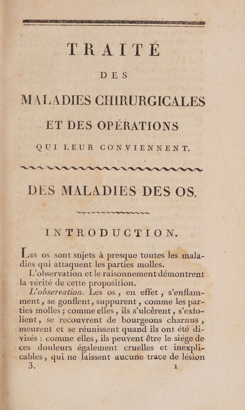 MALADIES CHIRURGICALES ET DES OPÉRATIONS Q UI LEUR CONVIENNENT. DES MALADIES DES OS. INTRODUCTION. : Lxs os sont sujets à presque toutes les mala- _dies qui attaquent les parties molles. ou L'observation et le raisonnement démontrent Ja vérité de cette proposition. | L'observation. Les os, en effet , s’enflam- ment, se gonflent, suppurent , comme les par- -ties molles ; comme elles, ils s’ulcèrent , s’exfo- lient, se recouvrent de bourgeons charnus, meurent et se réunissent quand ils ont été di- visés : comme elles, ils peuvent être le siége de L