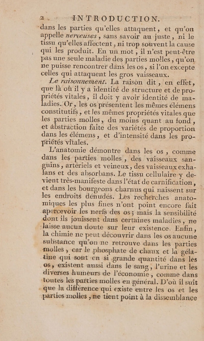 ds. 6 CENTRO D'UCTION: ‘dans les parties qu’elles attaquent, et qu’on appelle zerveuses, sans savoir au juste, ni le tissu qu’elles affectent, ni trop souvent la cause qui les produit. En un mot , il n’est peut-être pas une seule maladie des parties molles, qu’on, ne puisse rencontrer dans les os, si l’on excepte celles qui attaquent les gros vaisseaux. Le raisonnement. La raison dit, en effet, que là où il y à identité de structure et de pro- riétés vitales, il doit y avoir identité de ma- ee Or, les os présentent les mêmes élémens constitutifs , et les mêmes propriétés vitales que les parties molles, du moins quant au fond, et äbstraction faite des variétés de proportion dans les élémens, ét d'intensité dans les pro- : priétés vitales. | L'anatomie démontre dans les os , comme dans les parties molles , des vaisseaux san- guins , artériels et veineux, des vaisseaux exha- lans et des absorbans. Le tissu cellulaire y de- vient très-manifeste dans l’état de carnifitation À et dans les bourgeons charnus qui naissent sur les endroits dénudés. Les recherches anato- miques les plus fines n’ont point encore fait apercevoir les nerfs des 053 mais la sensibilité dont ils jouissent dans certaines maladies , ne ‘Jaisse aucun doute sur leur existence. Enfin, la chimie ne peut découvrir dans les os aucune substañice qu’on ne retrouve dans les parties molles ; car le phosphate de chaux et la géla- tine qui sont en si grande quantité dans les 08, existent aussi dans le sang, l’urine et les diverses humeurs de l’économie , comme dans toutes les parties molles en général. D’où il suit - que la différence qui existe entre les os et les parties molles ,me tient point à la dissemblance
