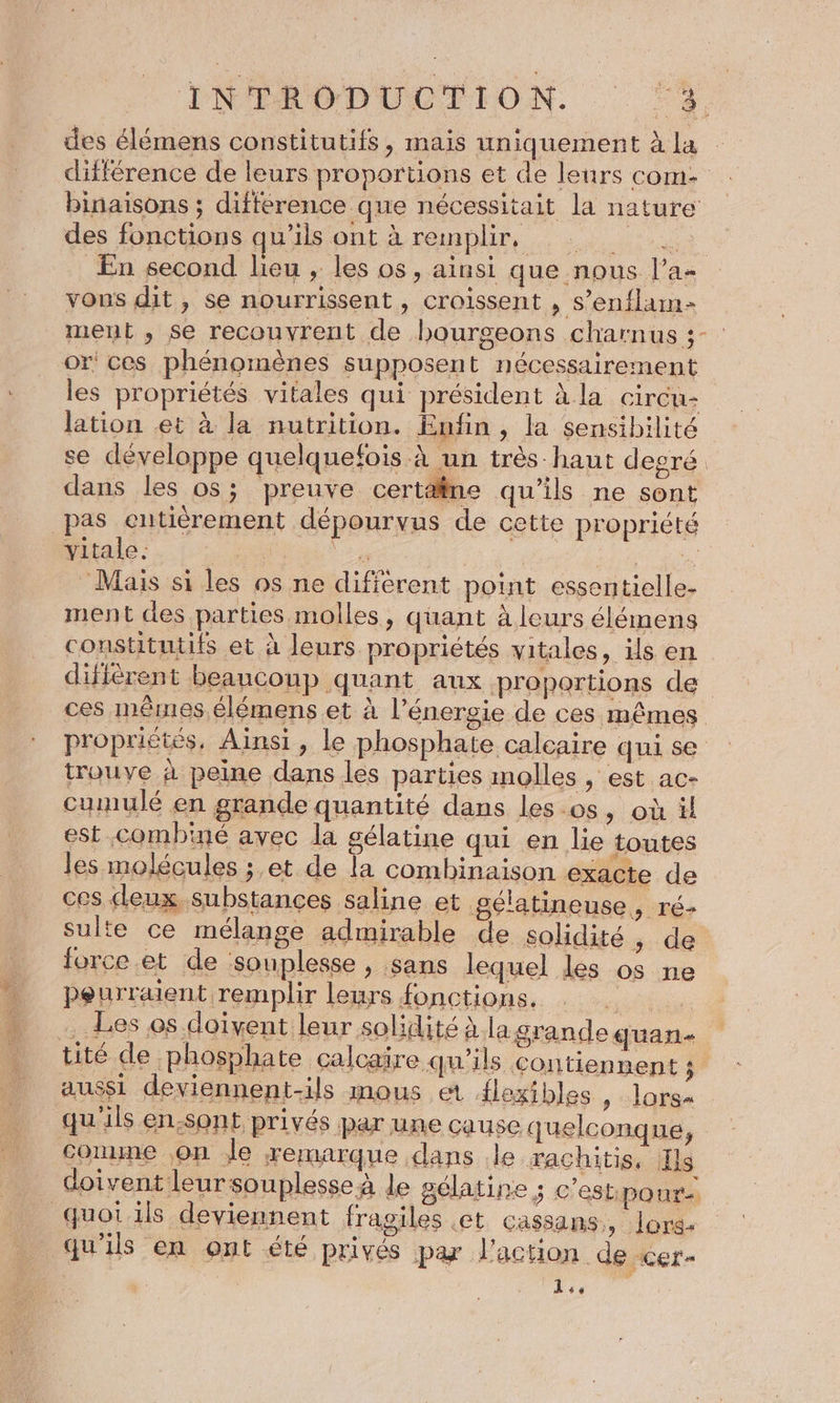 ENÉRODDLOTION. 2, des élémens constitutifs, mais uniquement à la différence de leurs proportions et de leurs com binaisons ; différence que nécessitait la nature des fonctions qu'ils ont à remplir, En second lieu , les os, ainsi que nous l’a- vous dit, se nourrissent, croissent , s’enflam- ment , se recouvrent de bourgeons charnus ;- or ces phénomènes supposent nécessairement les propriétés vitales qui président à la circu- lation et à la nutrition. Enfin, la sensibilité se développe quelquefois à un très-haut degré. dans les os; preuve certäne qu'ils ne sont pas entièrement dépourvus de cette propriété vitale. | | à QU: Mais si les os ne différent point essentielle- ment des parties molles, quant à leurs élémens constitutifs et à leurs propriétés vitales, ils en diffèrent beaucoup quant aux proportions de ces mêmes élémens et à l'énergie de ces mêmes proprictés, Ainsi, le phosphate calcaire qui se trouve à peine dans les parties molles , est ac- cumulé en grande quantité dans les.os, où il est combiné avec la gélatine qui en lie toutes les molécules ;.et de la combinaison exacte de ces deux substances saline et gélatineuse, ré- sulte ce mélange admirable de solidité, de force .et de souplesse , sans lequel les os ne peurraient remplir leurs fonctions, : . , Les os doivent leur solidité à la grande quan- tité de phosphate calcaire qu'ils contiennent j aussi deviennent-ils mous et flexibles , lors- qu'ils en.sont privés par une cause quelconque, comme on Je remarque dans le rachitis, Ils doivent leursouplesseà le gélatine ; c’estpour- quot ils deviennent fragiles et cassans, lors. qu'ils en ont été privés par l'action de cer- | 6