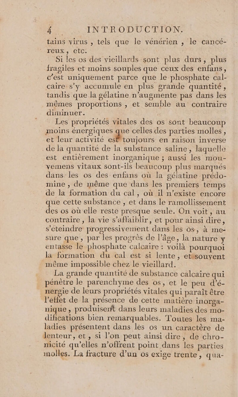 tains virus , tels que le vénérien , le cancé- reux , etc. Si les os des vieillards sont plus durs, plus fraoiles et moins souples que ceux des enfans, c’est uniquement parce que le phosphate cal- caire s’y accumule en plus grande quantité, tandis que la gélatine n’augmente pas dans les mêmes proportions , et semble au contraire diminuer. | .. Les propriétés vitales des os sont beaucoup moins énergiques que celles des parties molles, et leur activité est toujours en raison inverse _de a quantité de la substance saline, laquelle est entièrement inorganique ; aussi les mou- vemens vitaux sont-ils beaucoup plus marqués dans. les os des enfans où la gélatine prédo- mine , de même que dans les premiers temps de la formation du cal, où il n’existe encore que cette substance , et dans le ramollissement des os où elle reste presque seule. On voit, au contraire ; la vie s’affaiblir, et pour ainsi dire, s’éteindre progressivement dans les 6s, à me- sure que, par les progrès de l’âge, la nature y entasse le phosphate calcaire : voilà pourquoi la formation du cal est si lente, etssouvent mème impossible chez le vieillard. | La grande quantité de substance calcaire qui pénètre le parenchyme des os, et le peu d’é- nergie de leurs propriétés vitales qui paraît être l’ettet de la présence de cette matière inorga- nique, produiserft dans leurs maladies des mo- difications bien remarquables. Toutes les ma- ladies présentent dans les os un caractère de lenteur, et, si l’on peut ainsi dire, de chro- _micité qu’elles n’offrent point dans les parties molles. La fracture d’un os exige trente, qua-