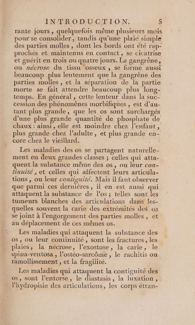 rante jours, quelquefois même plusieurs mois pour se consolider, tandis qu’une plaie simple des parties molles, dont les bords ont été rap- prochés et maintenus en contact, se cicatrise et suérit en trois ou quatre jours. La gangrène, ou zécrose du tissu osseux , se forme aussi beaucoup plus lentement que la sangrène des païties molles , et la séparation de la partie morte se fait attendre beaucoup plus long- temps. En général , cette lenteur dans la suc- cession des phénomènes morbifiques , est d’au- tant plus grande, que les os sont surchargés d’une plus grande quantité de phosphate de chaux : ainsi, elle est moindre chez l’enfant, plus grande chez l'adulte, et plus grande en- core chez le vieillard. | re. Les maladies des os se partagent naturelle- ment en deux grandes classes ; celles qui atta-. - quent la substance même des os, ou leur con- inuité , et celles qui affectent leurs articula- tions , ou leur contiouité. Mais il faut observer que parmi ces dernières , il en est aussi qui attaquent la substance de l’os ; telles sont les tumeurs blanches des articulations dans les- quelles souvent la carie des extrémités des os se joint à l’engorgement des parties molles, et au déplacement de ces mêmes os. Les maladies qui attaquent la substance des os , où leur continuité , sont les fractures , les plaies, la nécrose, l’exostose, la carie, le spina-ventosa , l’ostéo-sarcôme , le rachitis ou ramollissement , et la fragilité. re Les maladies qui attaquent la contiguité des _ os, sont l’entorse, le diastasis, la luxation , Phydropisie des articulations, les corps étran-