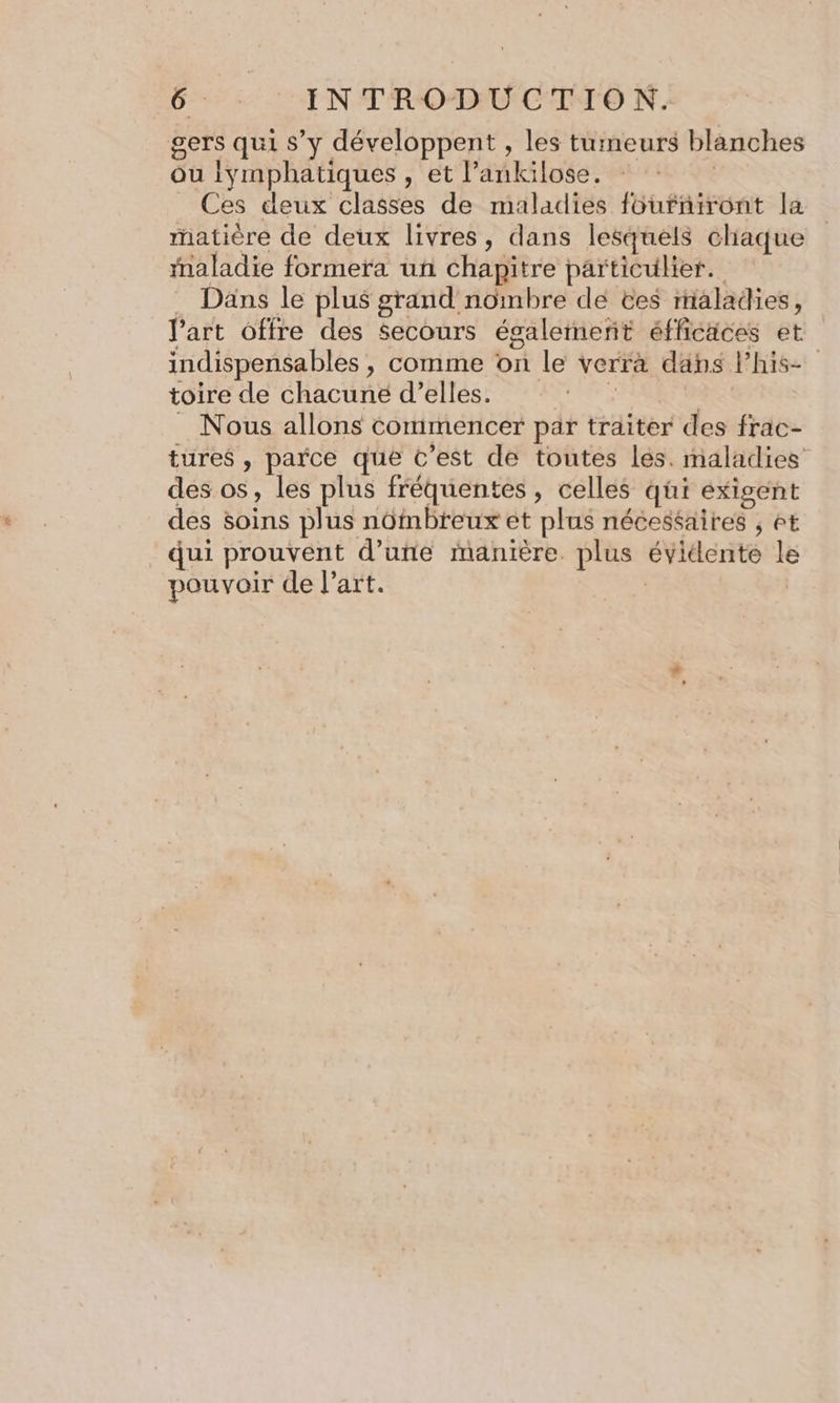 gers qui s’y développent , les tumeurs blanches ou iymphatiques , et l’ankilose. Ces deux classes de maladies füurniront la matière de deux livres, dans lesquels chiaque maladie formera un chapitre particulier. Däns le plus grand nombre dé tes rialadies, l’art offre des Secours égalemeñt éfficäces et indispensables , comme on le verra dans Phis- toire de chacuné d'elles. : | _ Nous allons commencer par traiter des frac- tures , parce que C’est de toutes les. maladies des os, les plus fréquentes, celles qi exigent des soins plus nôfmbreux et plus nécessaires , êt qui prouvent d’une manière. plus évidente le pouvoir de l’art. |