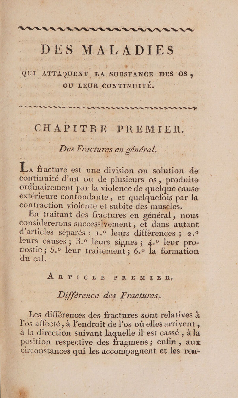 DEVRA VE DES MALADIES QUI ATTAQUENT, LA SUBSTANCE DES OS» | OU LEUR CONTINUITÉ. CHAPITRE PREMIER. Des Fractures en général, A fracture est une division ou solution de continuité d’un ou de plusieurs os, produite ordinairement par la violence de quelque cause extérieure contondante, et quelquefois par la contraction violente et subite des muscles. En traitant des fractures en général, nous Considérerons successivement, et dans autant d'articles séparés : 1.° leurs différences ; 2.0 leurs causes ; 3.0 Leurs signes ; 4.° leur pro- mostic ; 5.0 leur traitement ; 6.° la formation du cal. He | ARTICLE PREMIER, Différence des Fractures. Les différences des fractures sont relatives à l'os affecté, à Pendroit de l’os où elles arrivent, à la direction suivant laquelle il est cassé , à la position respective des fragmens ; enfin, aux circonstances qui les accompagnent et les rem- % Ü à #1