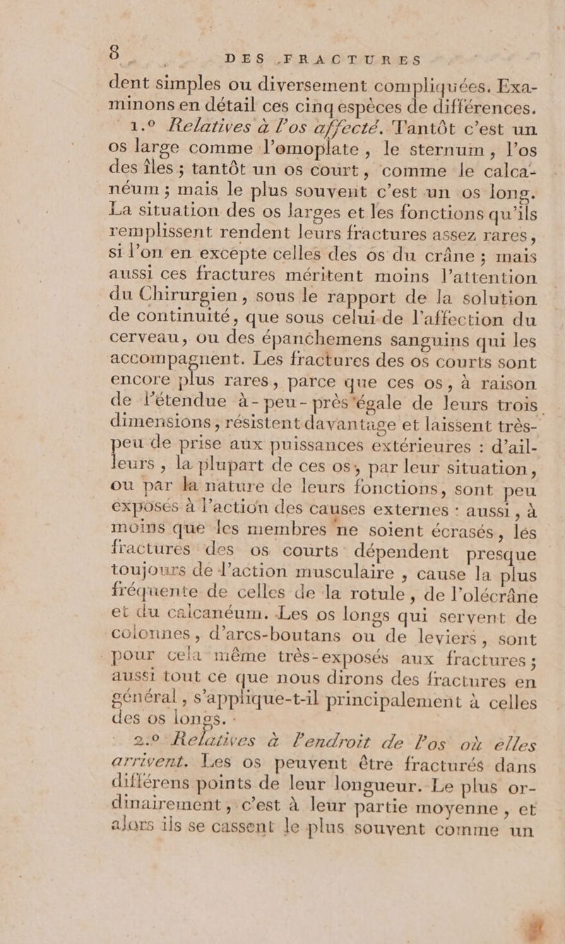 dent simples ou diversement compliquées. Exa- minons en détail ces cinq espèces de différences. 1.9 Relatives à l'os affecté. Vantôt c’est un os large comme l’emoplate , le sternum, l’os des îles ; tantôt un os court, comme le calca- néum ; mais le plus souvent c’est un os long. La situation des os larges et les fonctions qu'ils remplissent rendent leurs fractures assez rares | si l’on en excepte celles des os du crâne ; maïs aussi ces fractures méritent moins l'attention du Chirurgien, sous le rapport de la solution de continuité, que sous celui-de l'affection du cerveau, ou des épanchemens sanguins qui les ERA Abe Les fractures des os courts sont encore plus rares, parce que ces os, à raison de l'étendue à-peu-prés'égale de leurs trois dimensions, résistent davantase et laissent très- peu de prise aux puissances extérieures : d’ail- leurs , la plupart de ces os, par leur situation, où par la nature de leurs fonctions, sont peu exposés à l’action des causes externes : aussi , à moins que Îles membres ne soient écrasés, lés fractures des os courts: dépendent presque toujours de l’action musculaire , cause la plus fréquente de celles de la rotule , de l’olécrâne et du calcanéum. -Les os longs qui servent de coionnes , d’arcs-boutans ou de leviers, sont pour cela même très-exposés aux fractures ; aussi tout ce que nous dirons des fractures en général, s’applique-t-l principalement à celles des os longs. : 2:0*Relatives à lPendroit de los où élles arrivent. Les os peuvent être fracturés dans différens points de leur longueur. Le plus or- dinairement, c’est à leur partie moyenne , et alors ils se cassent le plus souvent comme un