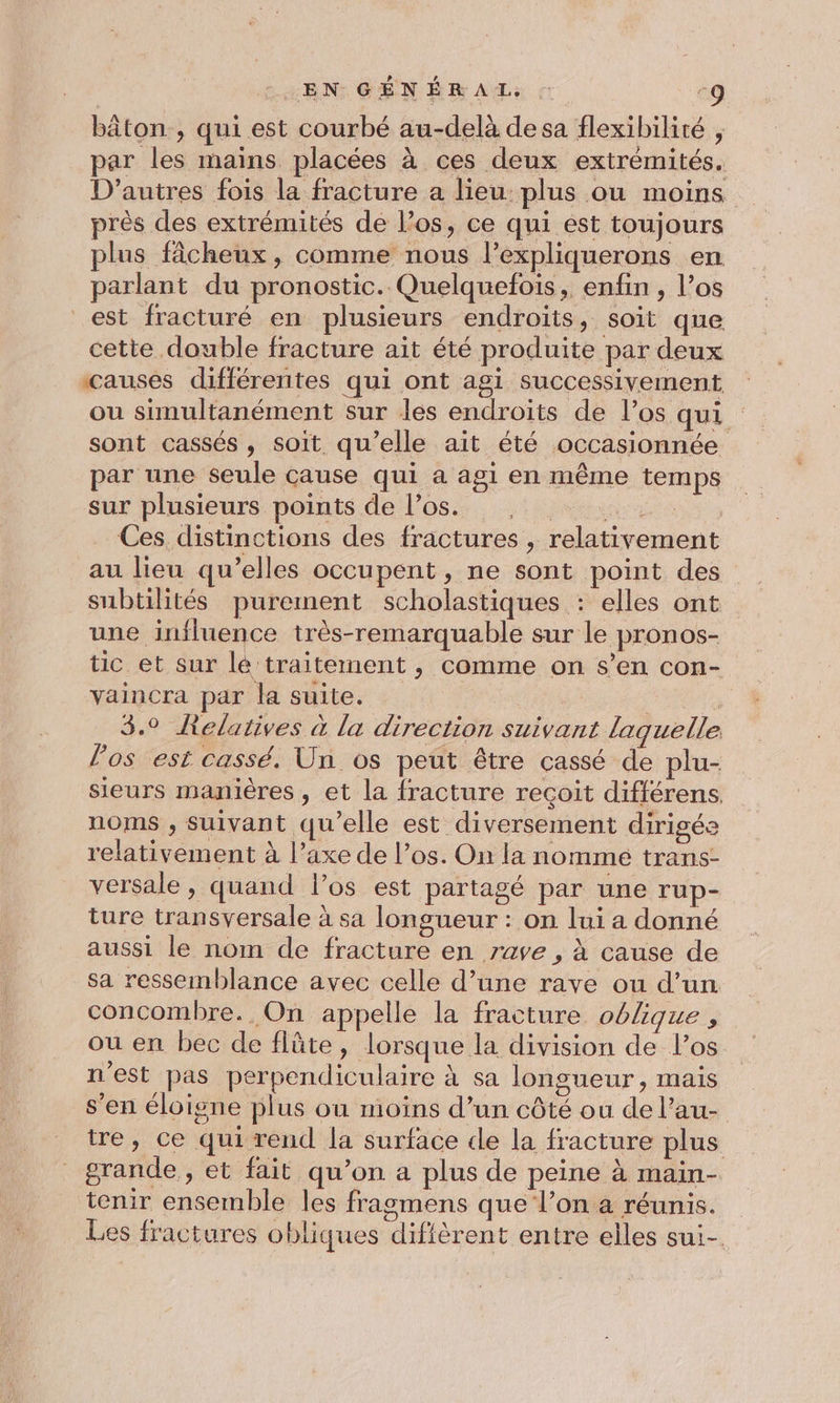bâton , qui est courbé au-delà de sa flexibilité , par les mains placées à ces deux extrémités. D’autres fois la fracture a lieu: plus ou moins près des extrémités de l'os, ce qui est toujours plus fâcheux, comme nous l’expliquerons en parlant du pronostic. Quelquefois, enfin , l’os est fracturé en plusieurs endroits, soit que cette double fracture ait été produite par deux causes différentes qui ont agi successivement ou simultanément sur les endroits de l’os qui sont cassés, soit qu’elle ait été occasionnée par une seule cause qui a agi en même temps sur plusieurs points de l'os. . dre Ces. distinctions des fractures , relativement au lieu qu’elles occupent, ne sont point des subtilités purement scholastiques : elles ont une influence très-remarquable sur le pronos- tic et sur lé traitement, comme on s’en con- vaincra par la suite. | | 3.0 Relatives à la direction suivant laquelle los est cassé. Un os peut être cassé de plu- sieurs manières , et la fracture reçoit différens. noms , suivant qu’elle est diversement dirigés relativement à l’axe de l'os. On la nommé trans- versale , quand l’os est partagé par une rup- ture transversale à sa longueur : on lui a donné aussi le nom de fracture en rave , à cause de sa ressemblance avec celle d’une rave ou d’un concombre. On appelle la fracture oblique, ou en bec de flûte, lorsque la division de l'os n'est pas perpendiculaire à sa longueur, mais s’en éloigne plus ou moins d’un côté ou de l’au- tre, ce qui rend la surface de la fracture plus grande , et fait qu’on a plus de peine à main- tenir ensemble les fragmens que l’on a réunis. ; Un CN : Les fractures obliques diffèrent entre elles sui-.