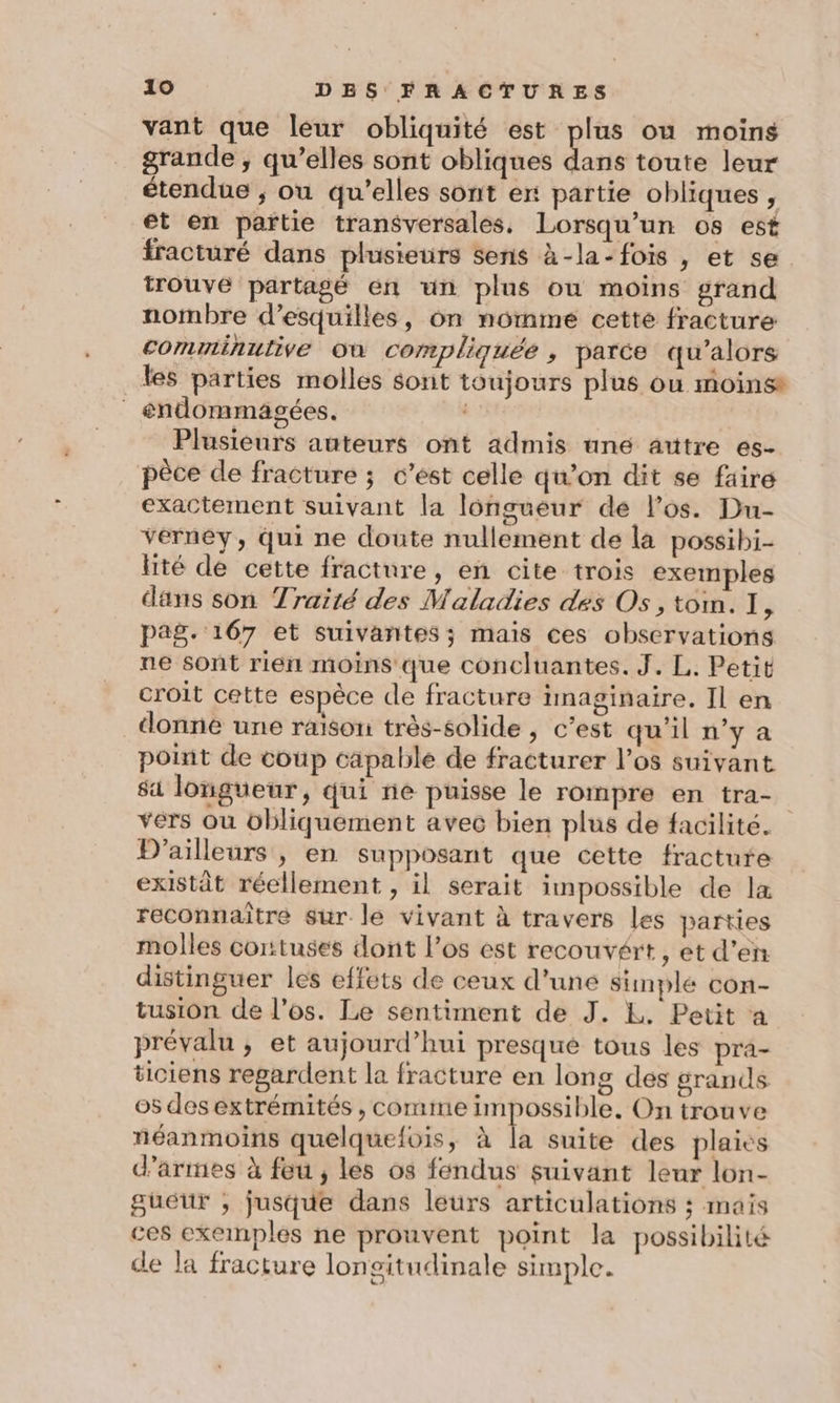 vant que leur obliquité est pe où moins grande, qu’elles sont obliques dans toute leur étendue ; ou qu’elles sont er partie obliques , et en partie transversales. Lorsqu'un os est fracturé dans plusieurs sens à-la-fois , et se trouvé partagé en un plus ou moins grand nombre d’esquilles, on nomme cette fracture comminulive Où compliquée , parce qu’alors les parties molles sont toujours plus ou moins endommagées. ) Plusieurs auteurs ont admis né autre es- pêèce de fracture ; c’est celle qu’on dit se faire exactement suivant la longueur dé los. Du- vérney, qui ne doute nullement de la possibi- lité de cette fracture, en cite trois exemples dans son Traité des Maladies des Os, tom. I, pag. 167 et suivantes; mais ces observations ne sont rien moins que concluantes. J. L. Petit croit cette espèce de fracture imaginaire. Il en donne une raison: très-solide , c’est qu'il n’y a point de coup capable de fracturer l’os suivant sa longueur, qui ne puisse le rompre en tra- vers où übliquement avec bien plus de facilité. D'ailleurs, en supposant que cette fracture existât réellement , il serait impossible de la reconnaître sur le vivant à travers les parties molles corttuses dont l'os est recouvért, et d'en distinguer les effets de ceux d’une simple con- tusion de l'es. Le sentiment de J. L. Petit a prévalu ; et aujourd’hui presque tous les pra- ticiens regardent la fracture en long des grands os desextrémités , comme impossible, On trou ve néanmoins quelquefois, à la suite des plaies d'armes à feu , les os fendus suivant leur lon- gueur ; jusque dans leurs articulations ; mais ces exeinples ne prouvent point la possibilité de la fracture longitudinale simple.