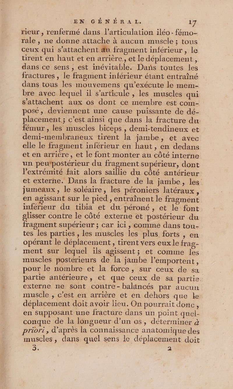 rieur , renfermé dans l'articulation iléo - fémo- rale , ne donne attache à aucun muscle ; tous ceux qui s’attachent &amp;u fragment inférieur , le ürent en haut et en arrière., et le déplacement, dans ce sens, est inévitable. Dans toutes les fractures , le fragment inférieur étant entraîné dans tous les mouvemens qu’exécute le mem- bre avec lequel il s'articule , les muscles qui s’'attachent aux os dont ce membre est com- posé, deviennent une cause puissante de dé- placement ; c’est ainsi que dans la fracture du fémur , les muscles biceps , demi-tendineux et demi-membraneux tirent la jambe, et avec elle le fragment inférieur en haut, en dedans et en arrière, et le font monter au côté interne un peutpostérieur du fragment supérieur, dont l’extrémité fait alors saillie du côté antérieur et externe. Dans la fracture de la jambe, les jumeaux, le soléaire, les péroniers latéraux, en agissant sur le pied , entraînent le fragment inférieur du tibia et du péroné, et le font glisser contre le côté externe et postérieur du fragment supérieur ; car ici, comme dans tou- tes les parties , les muscles les plus forts , en opérant le déplacement, tirent vers eux le fras- ment sur lequel ils agissent; et comme les muscles postérieurs enr jambe l’emportent, pour le nombre et la force, sur ceux de sa partie antérieure, et que ceux de sa partie externe ne sont contre-balancés par aucun muscle , c’est en arrière et en dehors que ke déplacement doit avoir lieu. On pourrait donc, en supposant une fracture dans un point quel- conque de la longueur d’un os, déterminer à priori, d’après la connaissance anatomique des muscles, dans quel sens le déplacement doit d. ë