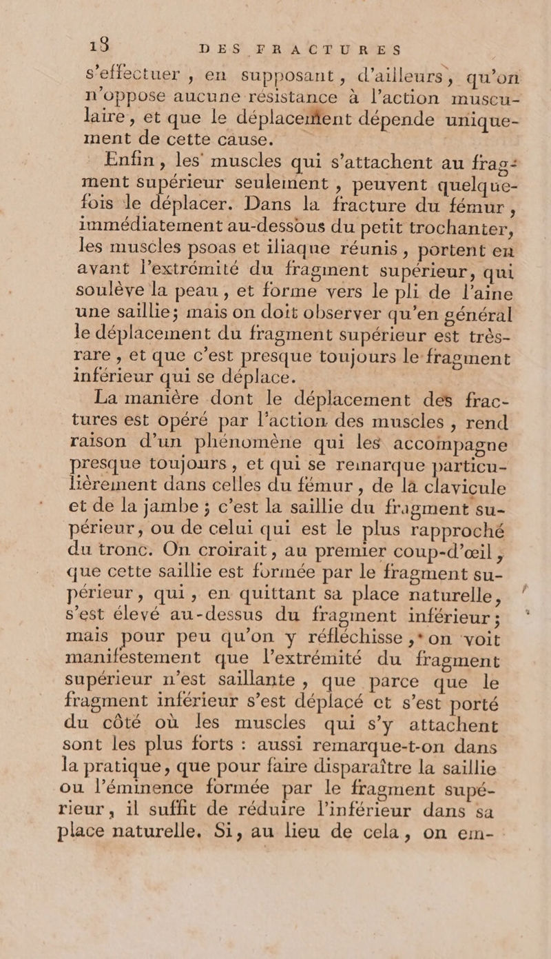 s’effectuer , en supposant, d’ailleurs, qu’on n’oppose aucune résistance à l’action muscu- laire, et que le déplacement dépende unique- ment de cette cause. | _ Enfin, les’ muscles qui s’attachent au frag: ment Supérieur seulement , peuvent quelque- fois le déplacer. Dans la fracture du fémur, immédiatement au-dessous du petit trochanter, les muscles psoas et iliaqne réunis, portent en avant l'extrémité du fragment supérieur, qui soulève la peau, et forme vers le pli de l’aine une saillie; mais on doit observer qu’en général le déplacement du fragment supérieur est très- rare , et que c'est presque toujours le fragment inférieur qui se déplace. | La manière dont le déplacement des frac- tures est opéré par l’action des muscles , rend raison d’un phénomène qui les accompagne presque toujours , et qui se reinarque particu- lièrement dans celles du fémur , de là clavicule et de la jambe ; c’est la saillie du fragment su- périeur, ou de celui qui est le plus rapproché du tronc. On croirait, au premier coup-d’œil , que cette saillie est formée par le fragment su- périeur, qui, en quittant sa place naturelle, s’est élevé au-dessus du fragment inférieur ; mais pour peu qu'on y réfléchisse ,*on voit manifestement que l'extrémité du fragment supérieur n'est saillante , que parce que le fragment inférieur s’est déplacé ct s’est porté du côté où les muscles qui s’y attachent sont les plus forts : aussi remarque-t-on dans la pratique, que pour faire disparaître la saillie ou l’éminence formée par le fragment supé- rieur, il suffit de réduire l’inférieur dans sa place naturelle. Si, au lieu de cela, on em-