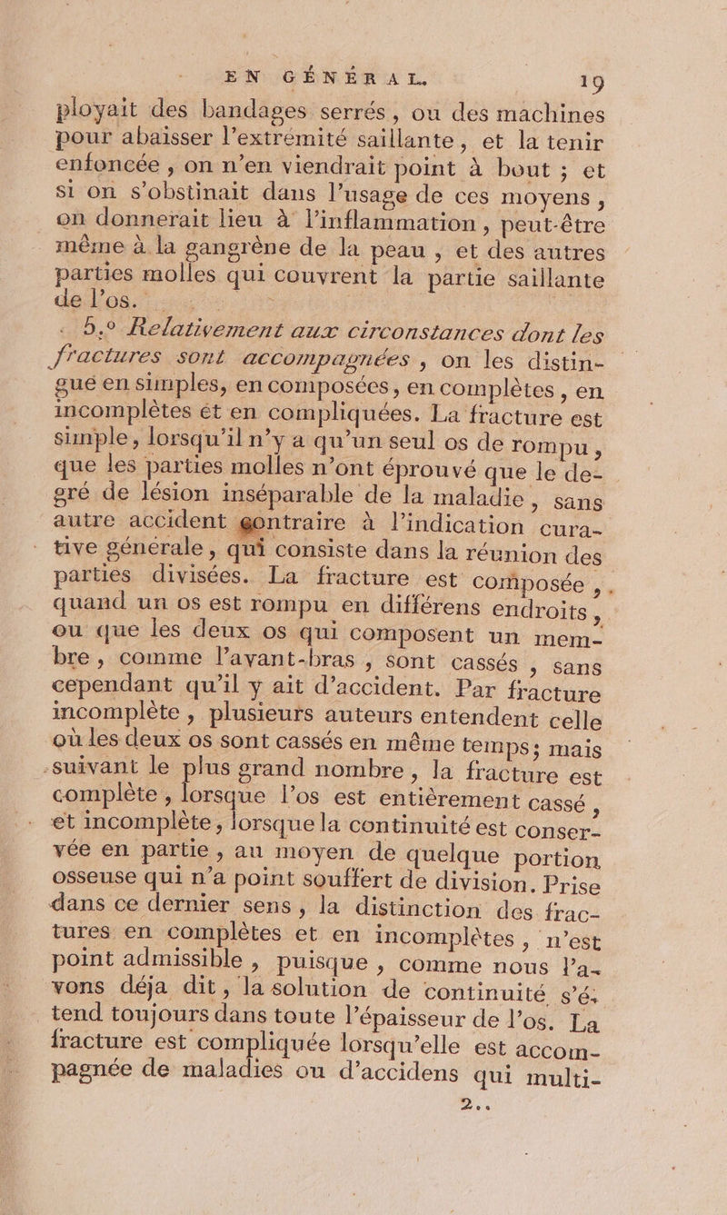 ployait des bandages serrés, ou des machines pour abaisser l'extrémité saillante, et la tenir enfoncée , on n’en viendrait point à bout ; et si on s’obstinait dans l'usage de ces moyens, on donnerait lieu à l’'inflammation , peut-être même à la gangrène de la peau , et des autres parties molles qui couvrent la partie saillante de los. : ie sE 9,9 Relativement aux circonstances dont les fractures sont accompagnées , on les distin- gué en simples, en composées, en complètes , en incomplètes ét en compliquées. La fracture est simple, lorsqu'il n’y a qu’un seul os de rompu, que les parties molles n’ont éprouvé que le de- gré de lésion inséparable de la maladie , sans autre accident gontraire à l'indication cura tive génerale, qui consiste dans la réunion des parties divisées. La fracture est composée , quand un os est rompu en difiérens endroits , ou que les deux os qui composent un mem- bre , comme l’avant-bras , sont cassés ; Sans cependant qu’il y ait d'accident. Par fracture incomplète , plusieurs auteurs entendent celle où les deux os sont cassés en même temps: mais -suivant le pe grand nombre, la fracture est complète , orsque l'os est entièrement Cassé , et mcomplète, lorsque la continuité est conser- vée en partie, au moyen de quelque portion osseuse qui n’a point souffert de division. Prise dans ce dernier sens, la distinction des frac- tures en complètes et en incomplètes, n’est point admissible , puisque , comme nous la- vons déja dit, la solution de continuité sé. tend toujours dans toute l'épaisseur de l'os. La fracture est compliquée lorsqu'elle est accom- pagnée de maladies ou d’accidens qui multi- »..