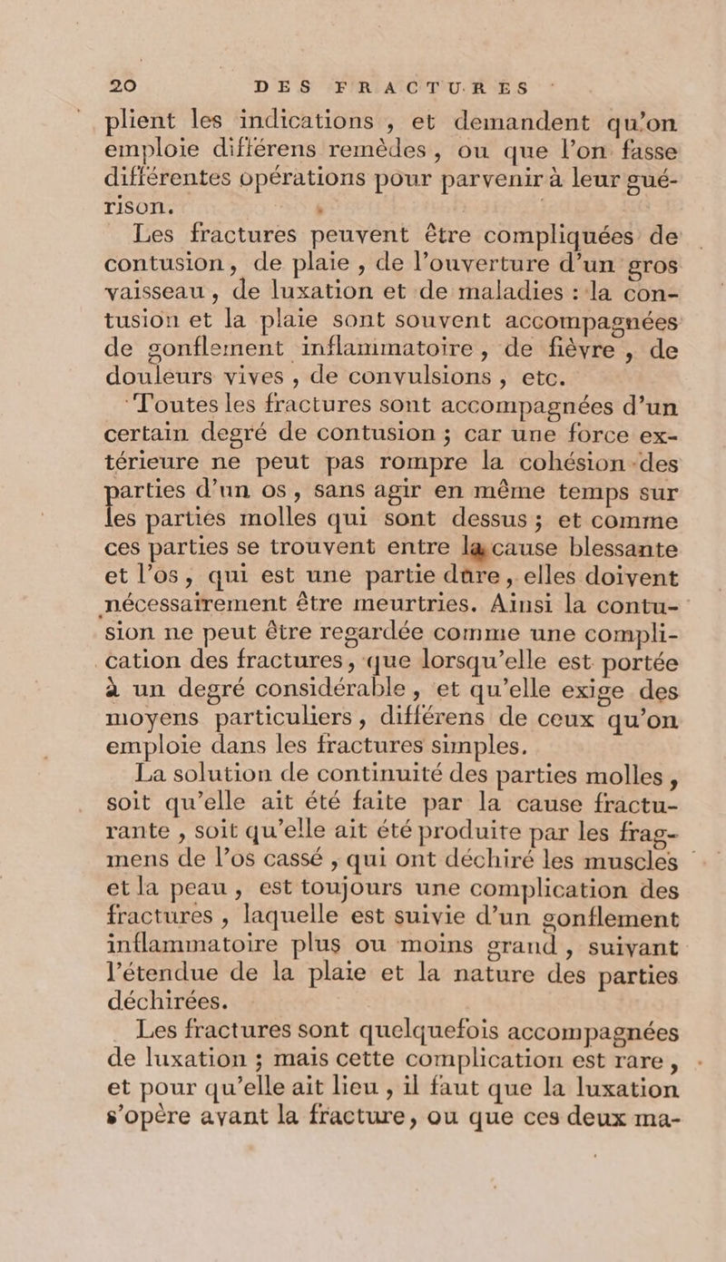plient les indications , et demandent qu’on emploie différens remèdes, ou que l’on fasse différentes opérations pour parvenir à leur gué- TiSON. . | Les fractures peuvent être compliquées de contusion, de plaie , de l'ouverture d’un gros vaisseau , de luxation et de maladies : la con- tusion et la plaie sont souvent accompagnées de gonflement inflammatoire, de fièvre , de douleurs vives , de convulsions , etc. ‘Toutes les fractures sont accompagnées d’un certain degré de contusion ; car une force ex- térieure ne peut pas rompre la cohésion des parties d’un os, sans agir en même temps sur les parties molles qui sont dessus ; et comme ces parties se trouvent entre lgcause blessante et l'os, qui est une partie dûre , elles doivent nécessairement être meurtries. Ainsi la contu- sion ne peut être regardée comme une compli- cation des fractures, que lorsqu’elle est portée à un degré considérable, et qu’elle exige des moyens particuliers, différens de ceux qu’on emploie dans les fractures simples. La solution de continuité des parties molles, soit qu'elle ait été faite par la cause fractu- rante , soit qu’elle ait été produite par les frag- mens de l’os cassé ; qui ont déchiré les muscles et la peau , est toujours une complication des fractures , laquelle est suivie d’un gonflement inflammatoire plus ou moins grand , suivant l'étendue de la plaie et la nature des parties déchirées. Les fractures sont quelquefois accompagnées de luxation ; mais cette complication est rare, et pour qu’elle ait lieu , il faut que la luxation s'opère ayant la fracture, ou que ces deux ma-