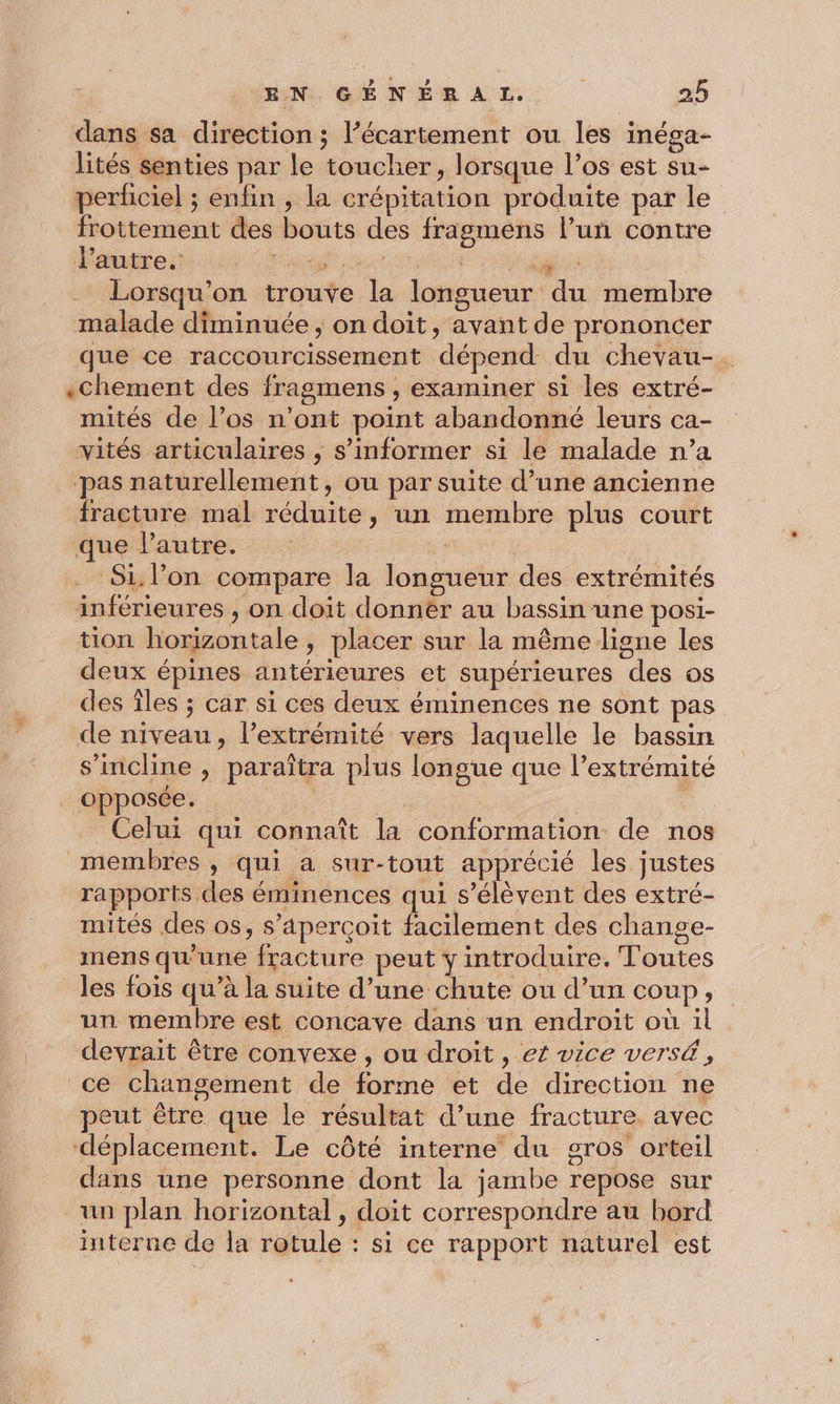 dans sa direction ; l’écartement ou les inéga- lités senties par le toucher, lorsque l’os est su- perficiel ; enfin , la crépitation produite par le frottement des bouts des fragmens l’uñ contre RS D AR D PO Ce | Lorsqu'on trouve la longueur du membre malade diminuée, on doit, avant de prononcer que ce raccourcissement dépend du chevau-. «chement des fragmens , examiner si les extré- mités de l’os n’ont point abandonné leurs ca- vités articulaires , s'informer si le malade n’a pas naturellement, ou par suite d’une ancienne fracture mal réduite, un membre plus court que l'autre. | Si. l’on compare la longueur des extrémités inférieures ;, on doit donnèér au bassin une posi- tion horizontale, placer sur la même ligne les deux épines antérieures et supérieures des os des Îles ; car si ces deux éminences ne sont pas de niveau, l'extrémité vers laquelle le bassin s'incline , paraîtra plus longue que l’extrémité . opposée. Celui qui connaît la conformation de nos membres , qui a sur-tout apprécié les justes rapports des éminences qui s'élèvent des extré- muités des os, s'aperçoit facilement des change- mens qu'une fracture peut y introduire. Toutes les fois qu’à la suite d’une chute ou d’un coup, un membre est concave dans un endroit où il devrait être convexe , ou droit , et vice versé , ce changement de forme et de direction ne peut être que le résultat d’une fracture. avec déplacement. Le côté interne du gros orteil dans une personne dont la jambe repose sur un plan horizontal, doit correspondre au bord interne de la rotule : si ce rapport naturel est