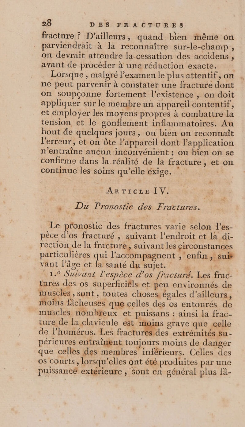 fracture ? D'ailleurs , quand bien même on parviendrait à la reconnaître sur-le-champ , on devrait attendre la-cessation des accidens , avant de procéder à une réduction exacte. Lorsque , malgré l’examen le plus attentif, on ne peut parvenir à constater une fracture dont on soupçonne fortement l’existence , on doit appliquer sur le membre un appareil contentif, et employer les moyens propres à combattre la tension et le sonflement inflammatoires. Au bout de quelques jours, ou bien on reconnaît l'erreur, et on ôte appareil dont l'application n’entraîne aucun inconvénient ; ou bien on se confirme dans la réalité de la fracture, et on continue les soins qu’elle éxige. ‘ ARTICLE I V. + Du Pronostic des Fractures. Le pronostic des fractures varie selon l’es- pèce d’os fracturé , suivant l’endroit et la di- rection de la fracture , Suivant les circonstances particulières qui l’accompagnent , ‘enfin , suis vant l’âge et la santé du sujet. . 4 1.9 Suivant l'espèce d'os fracturé. Les frac- tures des os superficiéls et peu environnés de muscles , sont, toutes choses égales d’ailleurs, moins fâcheuses que celles des os entourés de muscles nombreux et puissans : ainsi la frac- ture de la clavicule est moins grave que celle de l’humérus. Les fractures des extrémités su- péricures entraînent toujours moins de danger que celles des membres inférieurs. Celles des os courts, lorsqu'elles ont été produites par une puissance extérieure , Sont en général plus fà-
