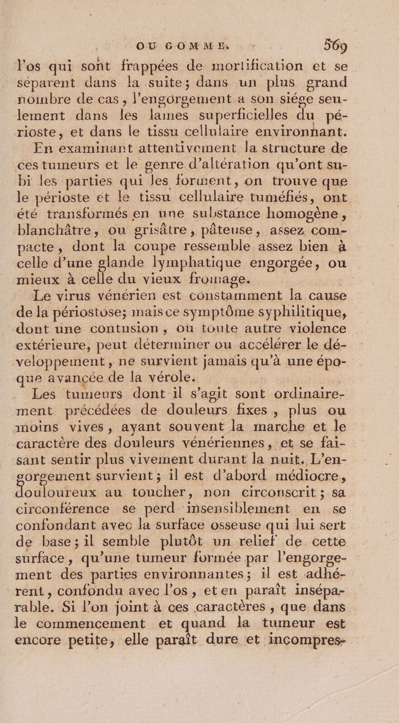 l'os qui sont frappées de mortification et se séparent dans la suite; dans un plus grand nombre de cas , lengôrgement a son siége seu- lement dans les lames superficielles du pé- rioste, et dans le tissu cellulaire environnant. En examinart attentivement la structure de ces tumeurs et le genre d’altération qu’ont su- bi les parties qui les forment, on trouve que le périoste et le tissu cellulaire tuméfiés, ont. été transformés en une substance homogène, blanchâtre, ou grisâtre, pâteuse, assez com- pacte, dont la coupe ressemble assez bien à celle d’une glande lymphatique engorgée, ou mieux à celle du vieux fromage. Le virus vénérien est constamment la cause de la périosivse; mais ce symptôme syphilitique, dont une contusion, ou toute autre violence extérieure, peut déterminer ou accélérer Le dé- veloppemnent, ne survient jamais qu’à une épa- que avancée de la vérole. 7 Les tumeurs dont il s’agit sont ordinaire- ment précédées de douleurs fixes , plus ou moins vives, ayant souvent la marche et le caractère des douleurs vénériennes, et se fai- sant sentir plus vivement durant la nuit. L’en- orgement survient ; il est d’abord médiocre, Ronlauteux au toucher, non circonscrit ; sa circonférence se perd insensiblement en se confondant avec la surface osseuse qui lui sert de base; il semble plutôt un relief de cette surface, qu’une tumeur formée par l’engorge- ment des parties environnantes; il est adhé- rent, confondu avec los, eten paraît insépa- rable. Si l’on joint à ces caractères , que dans le commencement et quand la tumeur est encore petite, elle paraît dure et incompres-