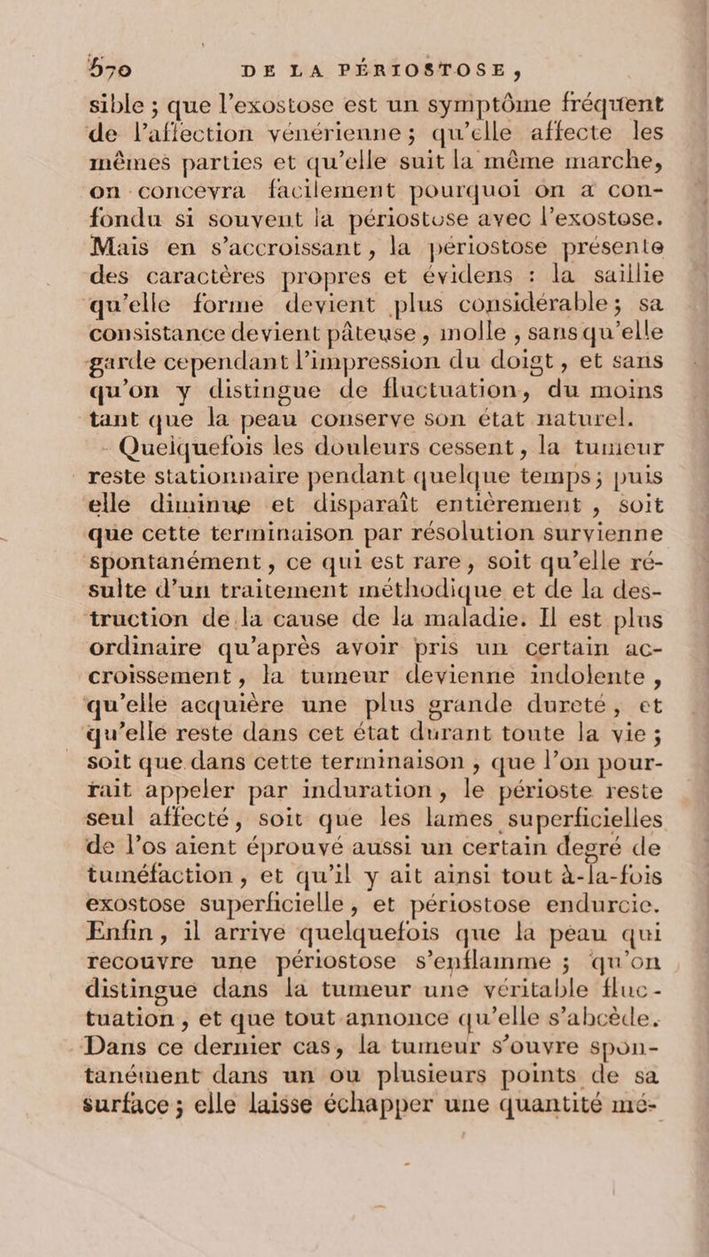 sible ; que l’exostose est un symptôme fréquent de l'affection vénérienne ; qu’elle affecte les mêmes parties et qu’elle suit la même marche, on concevra facilement pourquoi on a con- fondu si souvent la périostose avec l’exostose. Mais en s’accroissant , la périostose présente des caractères propres et évidens : la saillie qu’elle forme devient plus considérable; sa consistance devient pâteuse, molle , sans qu’elle garde cependant Pimpression du doigt, et sans qu'on y distingue de fluctuation, du moins tant que la peau conserve son état naturel. - Queiquefois les douleurs cessent, la tumeur reste stationnaire pendant quelque temps; puis elle diminue et disparaît entièrement , soit que cette terminaison par résolution survienne spontanément, ce qui est rare, soit qu’elle ré- sulte d’un traitement méthodique et de la des- truction de la cause de la maladie. Il est plus ordinaire qu'après avoir pris un certain ac- croissement , la tumeur devienne indolente , qu’elle acquière une plus grande dureté, et qu’elle reste dans cet état durant toute la vie ; soit que dans cette terminaison ;, que l’on pour- rait appeler par induration, le périoste reste seul affecté, soit que les lames superficielles de l'os aient éprouvé aussi un certain degré de tuméfaction , et qu’il y ait ainsi tout à-la-fois exostose superficielle, et périostose endurcie. Enfin , il arrive quelquefois que la peau qui recouvre une périostose s’enflamme ; qu'on distingue dans la tumeur une véritable fluc- tuation , et que tout annonce qu’elle s’abcède. Dans ce dernier cas, la tumeur s’ouvre spon- tanément dans un ou plusieurs points de sa surface ; elle laisse échapper une quantité mé-