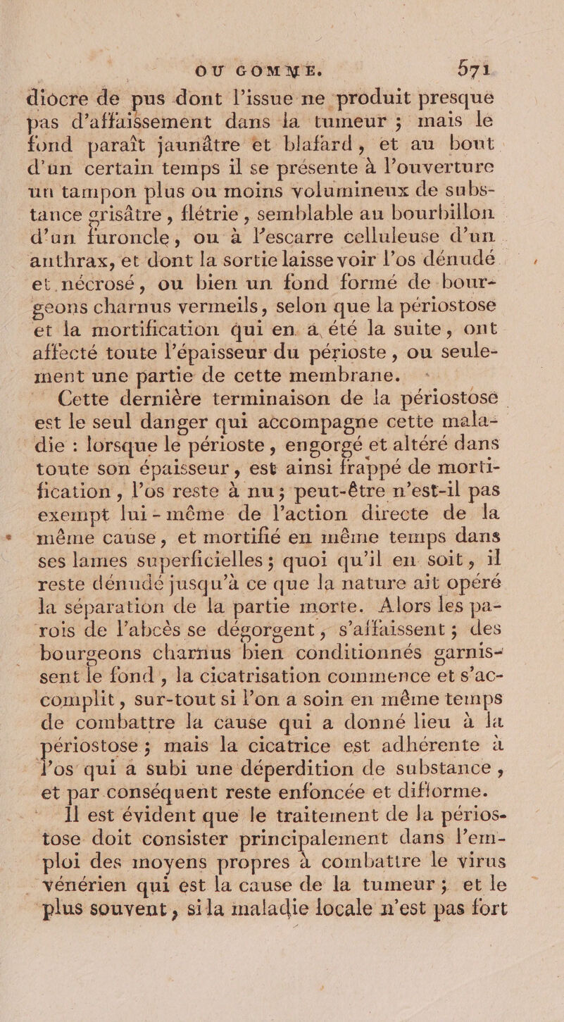 diocre de pus dont l’issue ne produit presque pas d’affaissement dans la tumeur ; mais le fond paraît jaunâtre et blafard, et au bout d’un certain temps il se présente à l’ouverture un tampon plus ou moins volumineux de subs- tance orisâtre , flétrie , semblable au bourbillon d’un furoncle, ou à l’escarre celluleuse d’un anthrax, et dont la sortie laisse voir l’os dénudé et nécrosé, ou bien un fond formé de bour- geons charnus vermeils, selon que la périostose et la mortification qui en a été la suite, ont affecté toute l'épaisseur du périoste , ou seule- ment une partie de cette membrane. | _ Cette dernière terminaison de la périostosé ect le seul danger qui accompagne cette mala- die : lorsque le périoste , engorgé et altéré dans toute son épaisseur , est ainsi frappé de morti- fication , l'os reste à nu; peut-être n'est-il pas exempt lui-même de l’action directe de la même cause, et mortifié en même temps dans ses lames superficielles ; quoi qu’il en soit, il reste dénudé jusqu’à ce que la nature aït opéré la séparation de la partie morte. Alors les pa- rois de l’abcès se dégorgent , s’affaissent ; des bourgeons charnus bien conditionnés garnis- sent le fond, la cicatrisation commence et s’ac- complit, Ssur-tout si l’on a soin en même temps de combattre la cause qui a donné lieu à la ériostose ; mais la cicatrice est adhérente à es qui a subi une déperdition de substance , et par conséquent reste enfoncée et difiorme. Il est évident que le traitement de la périos- tose doit consister principalement dans lem- ploi des moyens propres à combattre le virus . Yénérien qui est la cause de la tumeur; et le plus souvent, sila maladie locale n’est pas fort