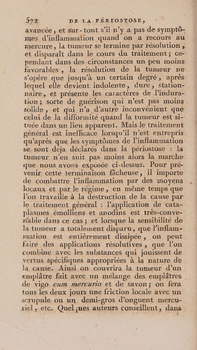 avancée , et sur-tout s’il n’y a pas de symptô- mes d’inflammation quand on a recours au mercure, la tumeur se termine par résolution ;, et disparaît dans le cours du traitement ; ce- pendant dans des circonstances un peu moins favorables , la résolution de la tumeur ne s'opère que jusqu’à un certain degré, après: lequel elle devient indolente, dure, station- naire, et présente les caractères de l’indura- tion; sorte de guérison qui n’est pas moins solide , et qui n’a d'autre inconvénient que celui de la difformité quand la tumeur est si- tuée dans un lieu apparent. Mais le traitement général est inefficace lorsqu'il n’est entrepris qu'après que les symptômes de l’inflammation se. sont déja déclarés dans la périostose : la tumeur n’en suit pas moins alors la marche que nous ayons exposée ci-dessus. Pour pré- venir cette terminaison fâcheuse, il importe de combattre l’inflammation par des moyens locaux et par le régime , en même temps que l’on mp à la destruction de la cause par le traitement général : l’application de cata- plasines émolliens et anodins est très-conve- able dans ce cas ; et lorsque la sensibilité de la tumeur a totalement disparu, que l’inflam- mation est entièrement dissipée, on peut fairé des applications résolutives , que l’on combine avec les substances qui jouissent de vertus spécifiques appropriées à la nature de Ja cause. Ainsi on couvrira la tumeur d’un emplâtre fait avec un mélange des emplâtres de vigo cum mercurio et de savon; on fera tous les deux jours une friction locale avec un scrupule ou un demi-gros d’onguent mercu- ricl, etc. Quelques auteurs conseillent, dans