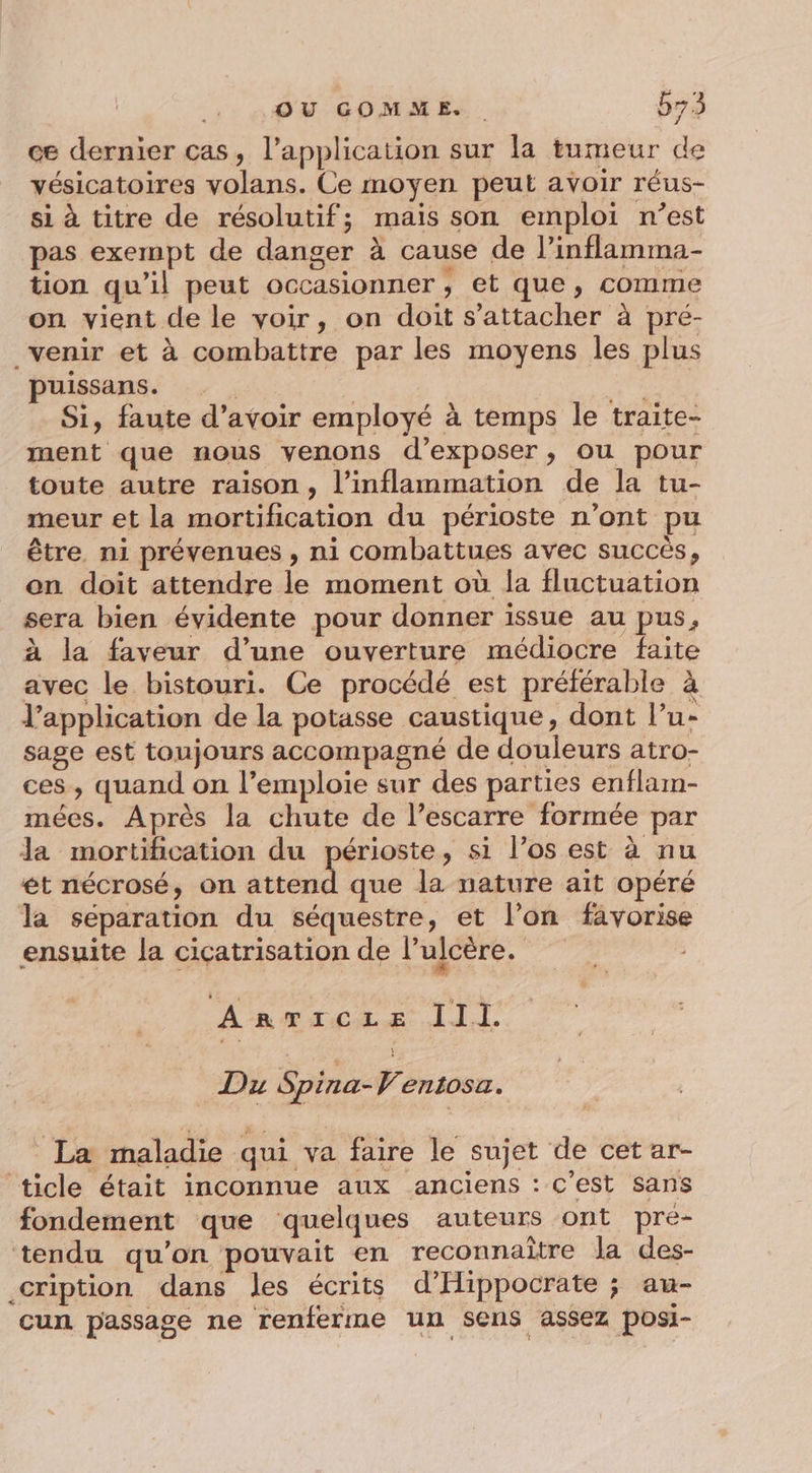 OU GOMME. b73 ce dernier cas, l'application sur la tumeur de vésicatoires volans. Ce moyen peut avoir réus- si à titre de résolutif; mais son emploi n’est pas exempt de danger à cause de l’inflamma- tion qu’il peut occasionner ;, et que, comme on vient de le voir, on doit s'attacher à pré- venir et à combattre par les moyens les plus puissans. | AE Si, faute d’avoir employé à temps le traite- ment que nous venons d'exposer, ou pour toute autre raison, l’inflammation de la tu- meur et la mortification du périoste n’ont pu être ni prévenues , ni combattues avec succès, on doit attendre le moment où la fluctuation sera bien évidente pour donner issue au pus, à la faveur d’une ouverture médiocre faite avec le bistouri. Ce procédé est préférable à l'application de la potasse caustique, dont l’u- sage est toujours accompagné de douleurs atro- ces, quand on l’emploie sur des parties enflam- mées. Après la chute de l’escarre formée par Ja mortification du périoste, si l’os est à nu ét nécrosé, on attend que la nature aït opéré la séparation du séquestre, et l’on favorise ensuite la cicatrisation de l’ulcère. A RTICLE III. Du Spina- 4 entosa. La maladie qui va faire le sujet de cet ar- ticle était inconnue aux anciens : c’est sans fondement que quelques auteurs ont prée- tendu qu'on pouvait en reconnaitre la des- cription dans les écrits d’Hippocrate ; au- cun passage ne renferme un sens assez posi-