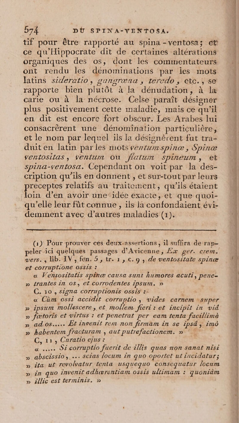 tif pour être rapporté au spina-ventosa; et ce qu'Hippocrate dit de certaines altérations organiques des os, dont les commentateurs ont rendu les dénominations par ies mots latins sideratio, ganoræna, teredo , etc., se rapporte bien plutôt à la dénudation, à la carie ou à la nécrose. Celse paraît désigner plus positivement cette maladie, mais ce qu’il en dit est encore fort obscur. Les Arabes lui consacrèrent une dénomination particulière, et le nom par lequel ils ia désignèrent fut tra- duit en latin parles mots vertumspinæ, Spinæ ventositas, Ventiitm Où flalum Spineum, et spina-ventosa. Cependant on voit par la des- cription qu’ils en donnent , et sur-tout par leurs PRE relatifs au traitement, qu’ils étaient oin d’en avoir une‘idée exacte, et que quoi- qu’elle leur fût connue , ils la confondaient évi- demment avec d’autres maladies (1). (1) Pour prouver ces deux.assertions , il suffira de rap- peler ici quelques passages d’Avicenne, Ex ger. crem. vers. , hb. IV, fen.5 , tr. 1, c.9 , de ventositate spinæ et cOrTUPÉiOnE OSSIS ? | « Venrositatis Spinæ causa sunt humores acuti, pene » trantes in OS, ef corrodentes ipsum. » C. 10 , szgna corruplionis ossis :: « Cùm ossi accidit corruptio, vides carnem +super » ipsum mollescere ; et. mollem fieri : et incipit in vid » fætoris et virtus : et penetrat per eam tenta facillimé » ados... ÆEt invenit rem non firmam in se ips4 ; imo » habentem fracturam , aut putrefactionem. » C, 11, Curatio ejus : «æ … S2corruptio fuerit de illis quas non sanat nisi » abscissio, ... scias locum in quo oportet ut incidatur ; » ita ut revolvatur tenta usquequo consequatur locum » in quo invenit adhærentiam ossis ullimam : quonièm » zllic est terminis. » | ES
