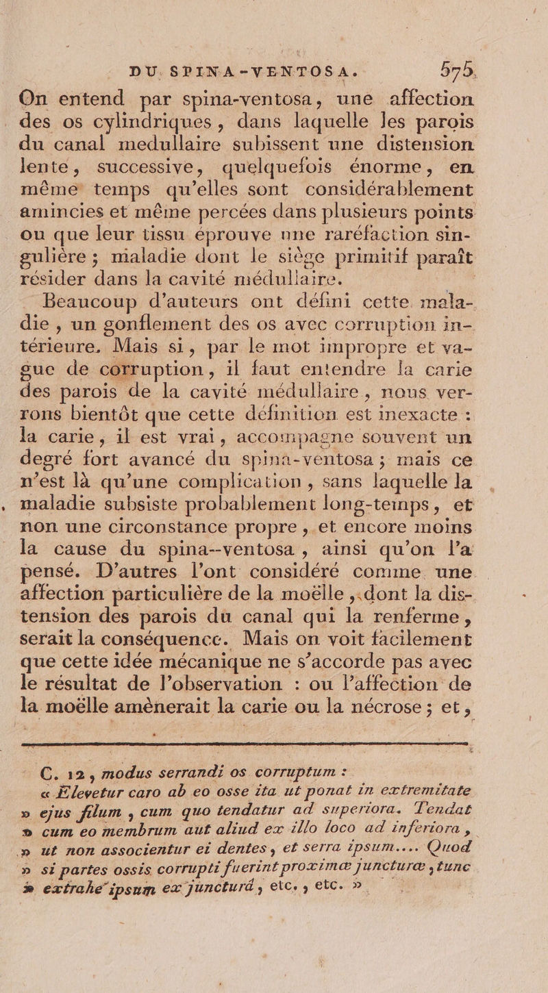 On entend par spina-ventosa, une affection des os cylindriques, dans laquelle les parois du canal medullaire subissent une distension lente, successive, quelquefois énorme, en même temps qu’elles sont considérablement amincies et même percées dans plusieurs points ou que leur tissu éprouve nne raréfaction sin- ulière ; maladie dont le siège primitif paraît résider dans la cavité méduliaire. | Beaucoup d'auteurs ont défini cette. mala- die , un gonflement des os avec corruption in- térieure, Mais si, par le mot impropre et va- suc de cotruption, il faut entendre la carie des parois de la cavité médullaire, nous ver- rons bientôt que cette définition est inexacte : la carie, il est vrai, accompagne souvent un degré fort avancé du spina-ventosa ; mais ce n’est là qu’une complication , sans laquelle la maladie subsiste probablement long-teinps, et non une circonstance propre ,.et encore moins la cause du spina--ventosa , ainsi qu’on l’a pensé. D’autres l’ont considéré comme une affection particulière de la moëlle ,.dont la dis- tension des parois du canal qui la renferme, serait la conséquence. Mais on voit facilement que cette idée mécanique ne s’accorde pas avec le résultat de l’observation : ou l'affection de la moëlle amènerait la carie ou la nécrose ; et, C. 12, modus serrandi os corruptum : | « Elevetur caro ab eo osse ita ut ponat in exfremifate ejus filum , cum quo tendatur ad superiora. Tendat cum eo membrum auf aliud ex illo loco ad inferiora , ut non associentur ei dentes, et Serra ipsum... Quod si partes oSsis COTTUpir fuerint proximæ Jjuncturæ ;tunc extraheipsum ex juncturd, etc. etc. » VS S 0 &amp;