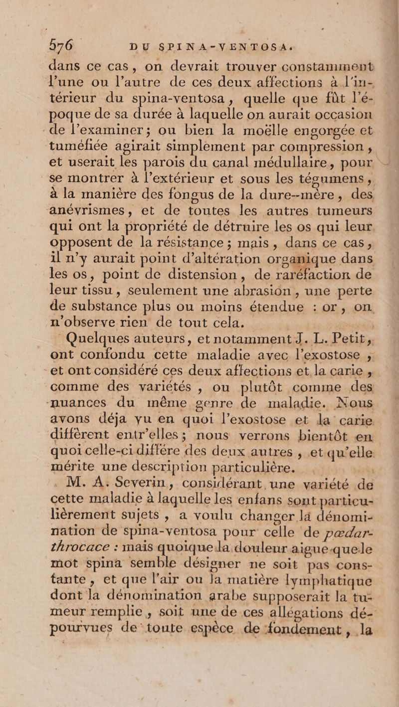 dans ce cas, on devrait trouver constamment l’une ou l’autre de ces deux affections à l'in- térieur du spina-ventosa, quelle que fût l'é- poque de sa Fe à laquelle on aurait occasion de l’examiner; ou bien la moëlle engorgée et tuméfiée agirait simplement par compression , et userait les parois du canal médullaire, pour _se montrer à l’extérieur et sous les tésgumens, à la manière des fongus de la dure--mère, des anévyrismes, et de toutes les autres tumeurs qui ont la propriété de détruire les os qui leur opposent de la résistance ; mais, dans ce cas, il n’y aurait point d’altération orsapaqne dans les os, point de distension, de raréfaction de leur tissu, seulement une abrasion , une perte de substance plus ou moins étendue : or, on n’observe rien de tout cela. | Quelques auteurs, et notamment J. L. Petit, ont confondu cette maladie avec l’exostose , et ont considéré ces deux affections et. la carie , comme des variétés , ou plutôt comme des nuances du même genre de maladie. Nous avons déja yu en quoi l’exostose et la carie diffèrent entr’elles; nous verrons bientôt em quoi celle-cidiffére des deux autres , et qu’elle. mérite une description particulière. | . M. A. Severin, consilérant une variété de cette maladie à laquelle les enfans sout particu- lièrement sujets , a voulu changer là dénomi- nation de spina-ventosa pour celle de pædar- throcace : mais quoique.la douleur aigue-quele mot Spina semble désigner ne soit pas cons- tante, et que l'air ou la matière lymphatique dont la dénomination arabe supposerait la tu- meur remplie , soit une de ces allégations dé- pourvues de’toute espèce de fondement , la