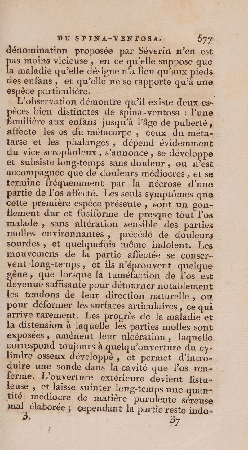 dénomination proposée par Séverin n’en est pas moins vicieuse , en ce qu’elle suppose que ve maladie qu’elle désigne n’a lieu qu'aux pieds des enfans, et qu’elle ne se rapporte qu’à une espèce particulière. | | | L'observation démontre qu’il existe deux es- èces bien distinctes de spina-ventosa : l’une Enilière aux enfans jusqu’à l’âge de puberté, affecte les os du métacarpe , ceux du méta- tarse et les phalanges , dépend évidemment du vice scrophuleux, s'annonce, se développe et subsiste long-temps sans douleur , ou n’est accompagnée que de douleurs médiocres , et se termine fréquemment par la nécrose d’une partie de l’os affecté. Les seuls symptômes que cette première espèce présente , sont un gon- flement dur et fusiforme de presque tout l’os malade , sans altération sensible des parties molles environnantes | précédé de douleurs sourdes ; et quelquefois même indolent. Les mouvemens de la partie affectée se conser- vent long-temps, et ils n’éprouvent quelque gène , que lorsque la os de l'os est devenue suffisante pour détourner notablement les tendons de leur direction naturelle , ou pour déformer les surfaces articulaires , ce qui arrive rarement. Les progrès de la maladie et la distension à laquelle les parties molles sont exposées , amènent leur ulcération , laquelle correspond toujours à quelqu’ouverture du cy- lindre osseux développé , et permet d’intro- duire une sonde dans la cavité que l'os ren- ferme. L'ouverture extérieure devient fistu- leuse » et laisse suinter long-temps une quan- tité médiocre de matière purulente séreuse mal élaborée j cependant la partie reste indo- de 37