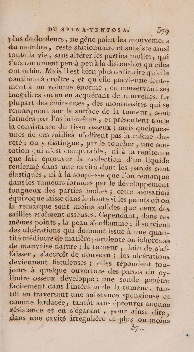 | plus de douleurs, ne gêne point les monyemens du meinbre, reste stationnaire et subsiste ainsi ” toute la vie, sans altérer les parties molles, qui s’accoutument peu-d-peu à la distension qu’elles ontsubie. Mais il est bien plus ordinaire qu’elle continue à croître , et qu’elle parvienne lente- ment à un volume énorme , en conservant ses inégalités ou en en acquérant de nouvelles. La plupart des éminences , des montuosités qui se remarquent sur la surface de la tumeur, sont formées par l'os lui-même , et présentent toute la consistance du tissu osseux ; mais quelques- unes de ces saïllies n’offrent pas la même du- rèté ; on y distingue, par le toucher , une sen- sation qui n’est comparable, ni à la rénitence que fait éprouver la collection d’un liquide renfermé dans une cavité dont les parois sont élastiques , ri à la souplesse que l’on remarque dans les tumeurs formées par le développement fongueux des parties molles ; cette sensation équivoque laisse dans le doute si les points où on la remarque sont moins solides que ceux des saillies vralment osseuses. Cependant, dans ces mêmes points , la peau s’enflamme ; il suryient des ulcérations qui donnent issue à une quan- tité médiocre de matière purulente ouichorense de mauvaise nature ; la tumeur , loin de s’af- faisser ,; s'accroît de nouveau ; les ulcérations deviennent fistuleuses ; elles répondent tou- jours à quelque ouverture des parois du Cy- lindre osseux développé ; une sonde pénètre facilement dans l’intérieur de la tumeur, tan- tôt en traversant une substance sponsieuse et comme lardacée, tantôt sans éprouver aucune résistance et en s'égarant , pour ainsi dire, dans une cavité irrégulière ct plus ow moins J7..