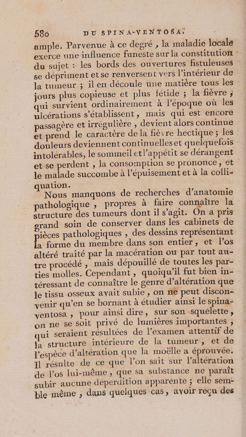 ample. Parvenue à ce degré , la maladie locale exerce une influence funeste sur la constitutioit : du sujet : les bords des ouvertures fistuleuses se dépriment etse renversent vers l’intérieur de la tumeur ; ilen découle une matière tous leg jours plus copieuse et plus fétide ; la fièvre ; ui survient ordinairement à l’époque où les ulcérations s’établissent, mais qui est encore passagère et irrégulière , devient alors continue et prend le caractère de la fièvre hectique ; les douleurs deviennent continuelleset quelquefois intolérables, le sommeil etl’appétit se dérangent et se perdent , la consomption se prononce; et le malade succombe à l'épuisement et à la colli- quation. | Nous manquons de recherches d’anatomie pathologique ; propres à faire connaître la structure des tumeurs dont il s’agit. On a pris grand soin de conserver dans les cabinets de ièces pathologiques , des dessins représentant à forme du membre dans son entier, et l'os altéré traité par la macération ou par tout au- tre procédé , mais dépouillé de toutes les par- ties molles. Cependant, quoïqu’il fut bien in- téressant de connaître le genre d’altération que Je tissu osseux avait subie , on ne peut discon- venir qu’en se bornant à étudier ainsi le spina- ventosa , pour ainsi dire, sur son squelette ;, on ne se soit privé de lumières importantes ; ui seraient résultées de l’examen attentif de la structure intérieure de la tumeur, et de l'espèce d’altération que la moëlle a éprouvée. 1] résulte de ce que l’on sait sur l’altération de los lui-même , que sa substance ne paraît subir aucune déperdition apparente ; elle sem- ble même , dans quelques cas, avoir reçu des