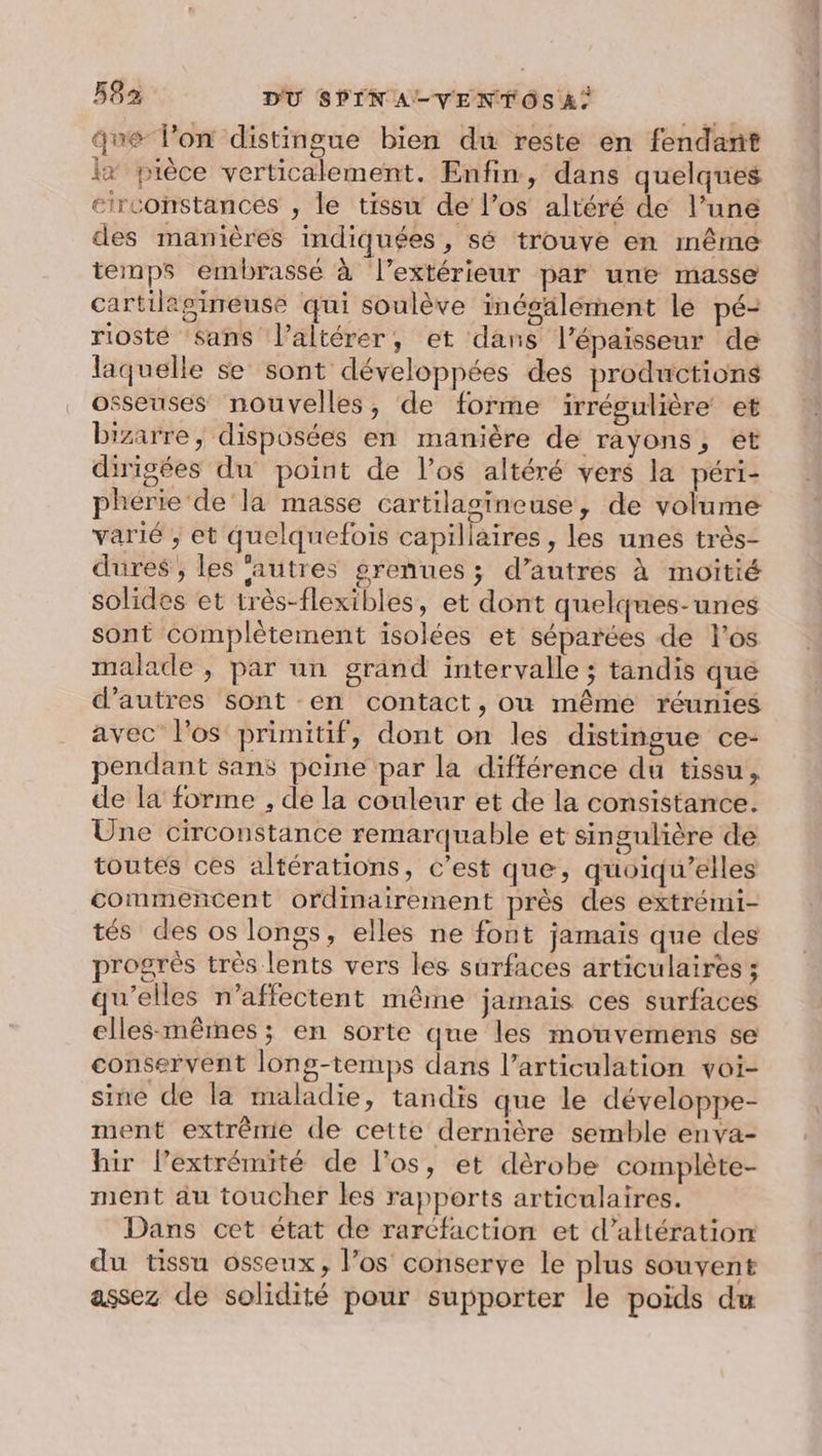 que lon distingue bien du reste en fendant x pièce verticalement. Enfin, dans quelques circonstances , le tissu de l'os altéré de l’une des manières indiquées, sé trouve en même temps embrasse à l’extérieur par une masse cartilagineuse qui soulève inésälement lé pé- riosté sans l’altérer, et dans l'épaisseur de laquelle se sont développées des productions osseuses nouvelles, de forme irrégulière et bizarre, disposées en manière de rayons, et dirigées du point de l'os altéré vers la péri- phérie' de la masse cartilasineuse, de volume varié , et quelquefois capillaires , les unes très- dures ; les ‘autres grenues ; d’autres à moitié solides et très-flexibles, et dont quelques-unes sont complètement isolées et séparées de los malade , par un grand intervalle ; tandis que d’autres sont en contact, où même réunies avec l'os primitif, dont on les distingue ce- pendant sans peine par la différence du tissu, de la forme , de la couleur et de la consistance. Une circonstance remarquable et singulière de toutes ces altérations, c’est que, quoiqu’elles commencent ordinairement près des extrémi- tés des os longs, elles ne font jamais que des progrès très lents vers les surfaces articulaires ; qu’elles n’affectent même jamais ces surfaces elles-mêmes; en sorte que les mouvemens se conservent long-temps dans l'articulation voi- sine de la maladie, tandis que le développe- ment extrême de cette dernière semble enva- hir l'extrémité de l'os, et dèrobe complète- ment au toucher les rapports articulaires. Dans cet état de rarcfaction et d’altération du tissu osseux, l'os conserve le plus souvent assez de solidité pour supporter le poids du