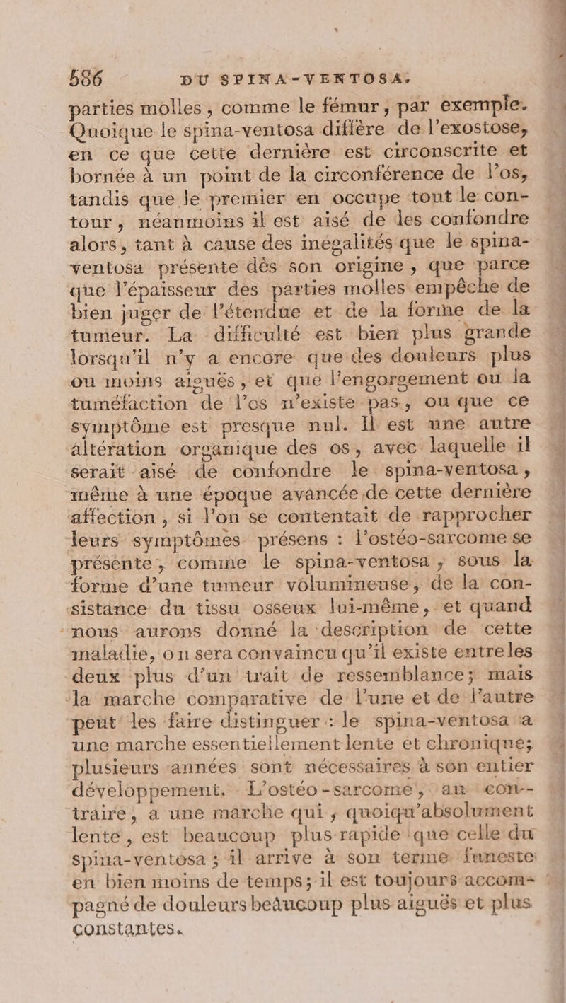 parties molles, comme le fémur, par exemple. Quoique le spina-ventosa diffère de l’exostose, en ce que cette dernière est circonscrite et bornée à un point de la circonférence de l'os, tandis que le premier en occupe tout le con- tour, néanmoins il est aisé de les confondre alors, tant à cause des inégalités que le spina- ventosa présente dès son origine , que parce que l'épaisseur des parties molles empêche de bien juger de l'étendue et de la forme de la tumeur. La difficulté est bien plus grande lorsqu'il n’y a encore que des douleurs plus ou moins aiouës, et que l'engorgement ou la tuméfaction de l’os n'existe pas, ou que ce symptôme est presque nul. Îlest une autre altération organique des os, avec laquelle 1l serait aisé de confondre le spina-ventosa , même à une époque avancée de cette dernière affection , si l’on se contentait de rapprocher leurs symptômes présens : l’ostéo-sarcome se présente, comme le spina-ventosa, sous la forme d’une tumeur volumineuse, de la con- sistance du tissu osseux lui-même, et quand nous aurons donné la description de cette maladie, o n sera convaincu qu’il existe entreles deux plus d’un trait de ressemblance; mais la marche comparative de’ l’une et de l’autre peüt' les faire distinguer : le spina-ventosa à une marche essentiellement lente et chronique; plusieurs années sont nécessaires à son entier développement. L’ostéo-sarcomé, am eon-- traire, a une marche qui, quoiqu’absolument lente, est beaucoup plus rapide :que celle du spina-ventosa ; il arrive à son terme funeste: pagné de douleurs beñuçoup plus aiguës et plus constantes. cr... a lé os, CE