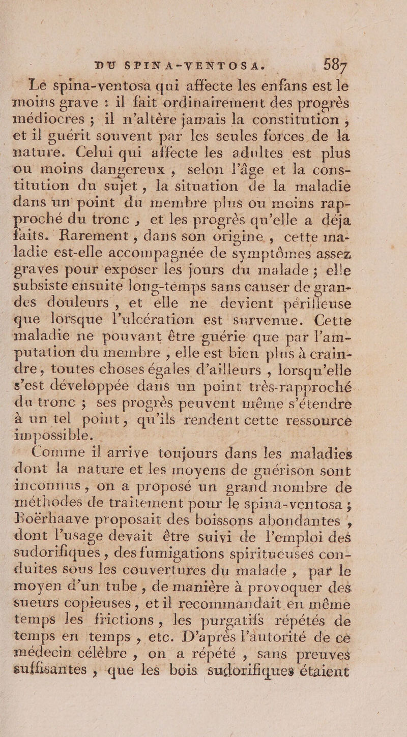 Lé spina-ventosa qui affecte les enfans est le moins grave : il fait ordinairement des progrès médiocres ; il n’altère jamais la constitution ; et il guérit souvent par les seules forces de la mature. Celui qui affecte les adultes est plus où moins dangereux , selon lâce et la cons- titution du sujet, la situation de la maladie dans un’ point du membre plus ou moins rap- proché du tronc , et les progrès qu’elle à déja faits. Rarement , dans son origine , cette ma- ladie est-elle accompagnée de symptômes assez graves pour exposer les jours du malade ; elle subsiste ensuite long-témps sans causer de gran- des douleurs , et elle ne devient a que lorsque l’ulcération est survenue. Cette maladie ne pouvant être guérie que par l’am- putation du membre ; elle est bien plus à crain- dre, toutes choses égales d’ailleurs , lorsqu'elle s’est développée dans un point très-rapproché du tronc ; ses progrès peuvent même s'étendre à un tel point, qu'ils rendent cette ressource impossible. | | HR Comme ïl arrive tonjours dans les maladies dont la nature et les moyens de guérison sont ‘inconnus, on a proposé un s#rand nombre de méthodes de traitement pour le spina-ventosa ; Boérhaave proposait des boissons abondantes , dont l’usage devait être suivi de l'emploi des sudoriiques , des fumigations spiritueuses con- duites sous les couvertures du malade , par le moyen d’un tube , de manière à provoquer des sueurs Copieuses , et il recommandait en même temps les frictions, les purgatifs répétés de temps en temps , etc. D’après l’autorité de cé médecin célèbre , on a répété , sans preuves sufhsantés , que les bois sudorifiques étaient
