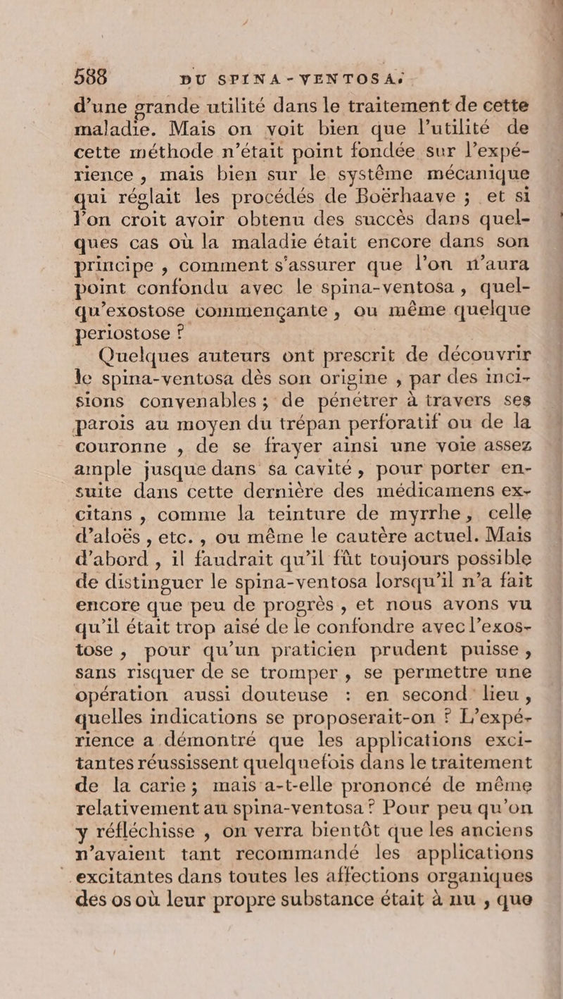 d’une grande utilité dans le traitement de cette maladie. Mais on voit bien que l'utilité de cette méthode n’était point fondée sur l’expé- rience , mais bien sur le système mécanique qui réglait les procédés de Boërhaave ; et si l’on croit avoir obtenu des succès dans quel- ques cas où la maladie était encore dans son principe , comment s'assurer que l’on n'aura point confondu avec le spina-ventosa , quel- qu’exostose commençante , ou même quelque periostose ? _ Quelques auteurs ont prescrit de découvrir le spina-ventosa dès son origine , par des inci- sions convenables ; de pénétrer à travers ses parois au moyen du trépan perforatif ou de la couronne , de se frayer ainsi une voie assez ample jusque dans sa cavité, pour porter en- suite dans cette dernière des médicamens ex- citans , comme la teinture de myrrhe, celle d’aloës , etc. , ou même le cautère actuel. Mais d’abord , il faudrait qu’il fût toujours possible de distinguer le spina-ventosa lorsqu'il n’a fait encore que peu de progrès , et nous avons vu qu’il était trop aisé de le confondre avec l’exos- tose , pour qu’un praticien prudent puisse, sans risquer de se tromper , se permettre une opération aussi douteuse : en second lieu, quelles indications se proposerait-on ? L’expé- rience a démontré que les applications exci- tantes réussissent quelquefois dans le traitement de la carie; mais a-t-elle prononcé de même relativement au spina-ventosa? Pour peu qu’on y réfléchisse , on verra bientôt que les anciens n'avaient tant recommandé les applications _excitantes dans toutes les affections organiques des os où leur propre substance était à nu , que