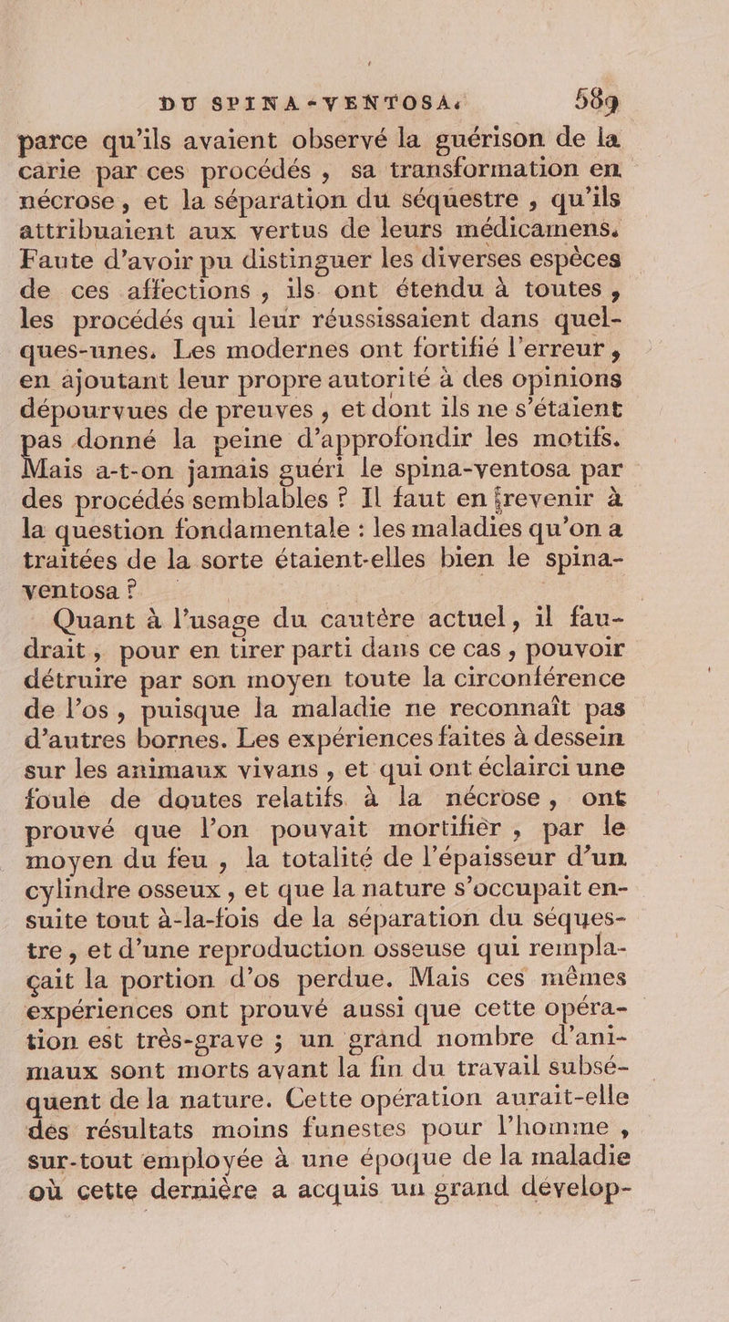 ' DU SPINA-VENTOSA: 569 parce qu'ils avaient observé la guérison de la carie par ces procédés , sa transformation en nécrose, et la séparation du séquestre , qu’ils attribuaient aux vertus de leurs médicamens. Faute d’avoir pu distinguer les diverses espèces de ces affections , ils. ont étendu à toutes, les procédés qui leur réussissaient dans quel- ques-unes, Les modernes ont fortifié l'erreur , en ajoutant leur propre autorité à des opinions dépourvues de preuves , et dont ils ne s'étaient _ donné la peine d'approfondir les motifs. ais a-t-on jamais guéri le spina-ventosa par des procédés semblables ? Il faut en revenir à la question fondamentale : les maladies qu’on a traitées de la sorte étaient-elles bien le spina- ventosa | | | Quant à l’usage du cautère actuel, il fau- drait, pour en tirer parti dans ce cas , pouvoir détruire par son moyen toute la circonférence de l’os, puisque la maladie ne reconnaît pas d’autres bornes. Les expériences faites à dessein sur les animaux vivans , et qui ont éclairci une foule de doutes relatifs à la nécrose, ont prouvé que l’on pouvait mortifièr , par le moyen du feu , la totalité de l'épaisseur d’un cylindre osseux , et que la nature s’occupait en- suite tout à-la-fois de la séparation du séques- tre , et d’une reproduction osseuse qui rempla- çait la portion d’os perdue. Mais ces mêmes expériences ont prouvé aussi que cette opéra- tion est très-srave ; un grand nombre d’ani- maux sont morts ayant la fin du travail subsé- quent de la nature. Cette opération aurait-elle des résultats moins funestes pour l’homme , sur-tout employée à une époque de la maladie où cette dernière a acquis un grand dévelop-