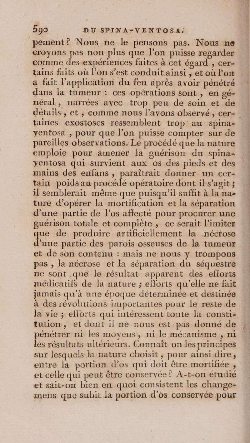 / 590 DU SPINA-VENTOSA. pement? Nous ne le pensons pas. Nous ne croyons pas non plus que l’on puisse regarder comme des expériences faites à cet égard , cer- tains faits où l’on s’est conduit ainsi , et où l’on a fait l'application du feu après avoir pénétré dans la tumeur : ces opérations sont , en gé- néral, narrées avec trop peu de soin et de détails , et ; comme nous l’avons observé , cer- taines exostoses ressemblent trop au spina- yentosa , pour que l’on puisse compter sur de pareilles observations. Le procédé que la nature emploie pour amener la guérison du spina- yentosa qui survient aux os des pieds et des mains des enfans , paraîtrait donner un cer- tain poids au procédé opératoire dont il s’agit ; 1] semblerait même que puisqu'il suffit à la na- ture d’opérer la mortification et la séparation d’une partie de l’os affecté pour procurer une guérison totale et complète ; ce serait l’imiter que de produire artificiellement la nécrose d’une partie des parois osseuses de la tumeur et de son contenu : mais ne nous y trompons pas , la nécrose et la séparation du séquestre ne sont .que le résultat apparent des efforts médicatifs de la nature ; efforts qu’elle ne fait jamais qu'à une époque déterminée et destinée à des révolutions importantes pour le reste de la vie ; efforts qui intéressent toute la consti- tution, et dont il ne nous est pas donné de pénétrer ni les moyens, ni le mécanisme , ni les résultats ultérieurs. Connaît on les principes sur lesquels la nature choisit ; pour ainsi dire, entre la portion d’os qui doit être mortihée , et celle qui peut être conservée ? A-t-on étudié et sait-on bien en quoi consistent les change- mens que subit la portion d'os conservée pour