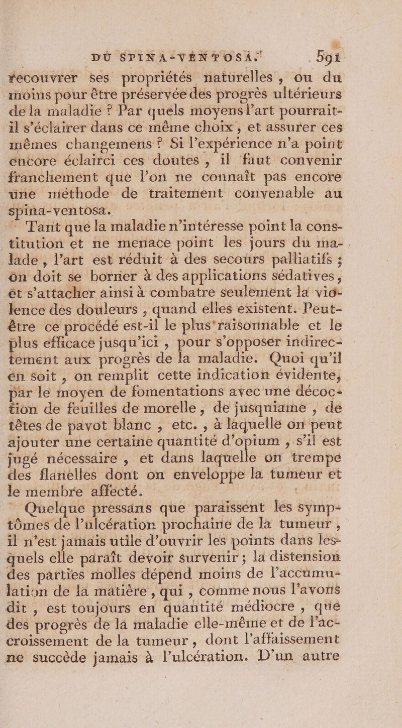 LA ù DÜ SPINA-=VÉNFOSÀ. Bot #ecouvrer ses propriétés naturelles, ou du moins pour être préservée des progrès ultérieurs de la maladie ? Par quels moyens l’art pourrait- il s’éclairer dans ce même choïx , et assurer ces mêmes changemens ? Si l'expérience n’a point encore éclairci ces doutes , il faut convenir franchement que l’on ne connaît pas encore une méthode de traitement convenable au spina-ventosa. FE ” Tant que la maladie n’intéresse point la cons- titution et ne menace point les jours du ma-. lade , l’art est réduit à des secours palliatifs ; ôn doit se borner à des applications sédatives, êt s'attacher ainsi à combatre seulement la viü- lence des douleurs , quand elles existent. Peut- être ce procédé est-il le plus'raisonnable et le plus efficace jusqu'ici , pour s’opposer indirec- tement aux progrès de la maladie. Quoi qu’il én soit , on remplit cette indication évidente, par le moyen de fomentations avec nne décoc- tion de feuilles de morelle, de jusquiame , de têtes de pavot blanc , etc. , à laquellé on peut ajouter une certaine quantité d’opium , s’il est jugé nécessaire , et dans laquelle on trempé des flanelles dont on enveloppe la tumeur et le membre affecté. | Ps _ Quelque pressans que paraïssent Îles symp- tômes de l’ulcération prochaine de Ia tumeur , il n’est jarhaïs utile d'ouvrir les points dans les- quels elle paraît devoir survenir ; la distension des parties molles dépend moiïins de l’accüumn- lation de la matière , qui , comme nous l'avons dit , est toujours en quantité médiocre , qué des progrès de là maladie elle-même et de l'ac- croissement de la tumeur , dont l’affaissement ne succède jamais à l’ulcération. D'un autre